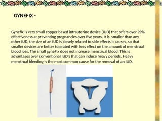 GYNEFIX -
Gynefix is very small copper based intrauterine device (IUD) that offers over 99%
effectiveness at preventing pregnancies over five years. It is smaller than any
other IUD. the size of an IUD is closely related to side effects it causes, so that
smaller devices are better tolerated with less effect on the amount of menstrual
blood loss. The small gyneFix does not increase menstrual blood. This is
advantages over conventional IUD’s that can induce heavy periods. Heavy
menstrual bleeding is the most common cause for the removal of an IUD.
 