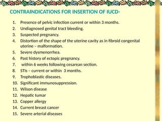 CONTRAINDICATIONS FOR INSERTION OF IUCD-
1. Presence of pelvic infection current or within 3 months.
2. Undiagnosed genital tract bleeding.
3. Suspected pregnancy.
4. Distortion of the shape of the uterine cavity as in fibroid congenital
uterine – malformation.
5. Severe dysmenorrhea.
6. Past history of ectopic pregnancy.
7. within 6 weeks following cesarean section.
8. STIs – current or within 3 months.
9. Trophoblastic diseases.
10. Significant immunosuppression.
11. Wilson disease
12. Hepatic tumar
13. Copper allergy
14. Current breast cancer
15. Severe arterial diseases
 