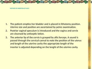 METHOD OF INSERTION OF IUCD -
1. The patient empties her bladder and is placed in lithotomy position.
Uterine size and position are ascertained by pelvic examination.
2. Postrior vaginal speculum is introduced and the vagina and cervix
are cleansed by antiseptic lotion.
3. The anterior lip of the cervix is grasped by allis forceps. A sound is
passed through the cervical cannal to note the position of the uterus
and length of the uterine cavity the appropriate length of the
inserter is adjusted depending on the lenght of the uterine cavity.
 