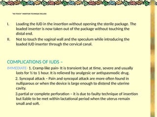 ‘’NO TOUCH’’ INSERTION TECHNIQUE INCLUDE-
I. Loading the IUD in the insertion without opening the sterile package. The
loaded inserter is now taken out of the package without touching the
distal end.
II. Not to touch the vaginal wall and the speculum while introducing the
loaded IUD inserter through the cervical canal.
COMPLICATIONS OF IUDS –
IMMEDIATE- 1. Cramp like pain- It is transient but at time, severe and usually
lasts for ½ to 1 hour. It is relieved by analgesic or antispasmodic drug.
2. Syncopal attack – Pain and syncopal attack are more often found in
nulliparous or when the device is large enough to distend the uterine
cavity.
3.partial or complete perforation – it is due to faulty technique of insertion
but liable to be met within lactational period when the uterus remain
small and soft.
 
