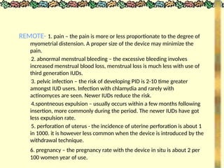 REMOTE- 1. pain – the pain is more or less proportionate to the degree of
myometrial distension. A proper size of the device may minimize the
pain.
2. abnormal menstrual bleeding – the excessive bleeding involves
increased menstrual blood loss, menstrual loss is much less with use of
third generation IUDs.
3. pelvic infection – the risk of developing PID is 2-10 time greater
amongst IUD users. Infection with chlamydia and rarely with
actinomyces are seen. Newer IUDs reduce the risk.
4.spontneous expulsion – usually occurs within a few months following
insertion, more commonly during the period. The newer IUDs have got
less expulsion rate.
5. perforation of uterus - the incidence of uterine perforation is about 1
in 1000. it is however less common when the device is introduced by the
withdrawal technique.
6. pregnancy – the pregnancy rate with the device in situ is about 2 per
100 women year of use.
 