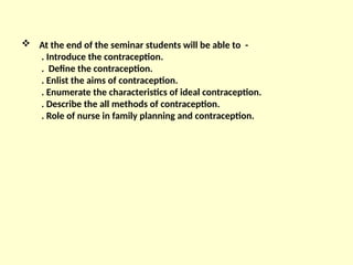  At the end of the seminar students will be able to -
. Introduce the contraception.
. Define the contraception.
. Enlist the aims of contraception.
. Enumerate the characteristics of ideal contraception.
. Describe the all methods of contraception.
. Role of nurse in family planning and contraception.
 