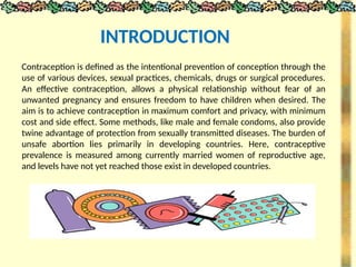 Contraception is defined as the intentional prevention of conception through the
use of various devices, sexual practices, chemicals, drugs or surgical procedures.
An effective contraception, allows a physical relationship without fear of an
unwanted pregnancy and ensures freedom to have children when desired. The
aim is to achieve contraception in maximum comfort and privacy, with minimum
cost and side effect. Some methods, like male and female condoms, also provide
twine advantage of protection from sexually transmitted diseases. The burden of
unsafe abortion lies primarily in developing countries. Here, contraceptive
prevalence is measured among currently married women of reproductive age,
and levels have not yet reached those exist in developed countries.
INTRODUCTION
 