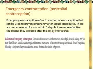 Emergency contraception (postcoital
contraception) -
Emergency contraception refers to method of contraception that
can be used to prevent pregnancy after sexual intercourse. These
are recommended for use within 5 days but are more effective
the sooner they are used after the act of intercourse.
 