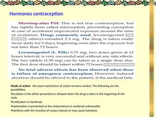 Hormones contraception
Mode of action- the exact mechanism of action remains unclear. The following are the
possibilities.
•Ovulation is the either prevented or delayed when the drug is taken in the beginning of the
cycle.
•Fertilization is interfered.
•Implantation is prevented as the endometrium is rendered unfevorable.
•Interferes with the function of corpus luteum or may cause luteolysis.
 