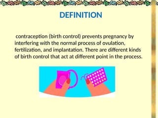 contraception (birth control) prevents pregnancy by
interfering with the normal process of ovulation,
fertilization, and implantation. There are different kinds
of birth control that act at different point in the process.
DEFINITION
 