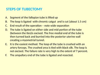 STEPS OF TUBECTOMY
A. Segment of the fallopian tube is lifted up
B. The loop is ligated with chromic catgut and is cut (about 1.5 cm)
C. End result of the operation – note wide separation
D. The tube is ligated on either side and mid portion of the tube
(between the ties)is excised. The free medial end of the tube is
then turned back and burried into the posterior uterine wall
creating a myometrial tunnel.
E. It is the easiest method. The loop of the tube is crushed with an
artery forceps. The crushed area is tied with black silk. The loop is
not excised. The failure rate is very high to the extent of 7 percent.
F. The ampullary end of the tube is ligated and resected.
 