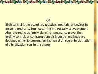 or
Birth control is the use of any practice, methods, or devices to
prevent pregnancy from occurring in a sexually active women.
Also referred to as family planning , pregnancy prevention,
fertility control, or contraception; birth control methods are
designed either to prevent fertilization of an egg or implantation
of a fertilization egg in the uterus.
 