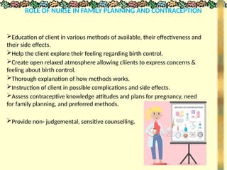 ROLE OF NURSE IN FAMILY PLANNING AND CONTRACEPTION
Education of client in various methods of available, their effectiveness and
their side effects.
Help the client explore their feeling regarding birth control.
Create open relaxed atmosphere allowing cliients to express concerns &
feeling about birth control.
Thorough explanation of how methods works.
Instruction of client in possible complications and side effects.
Assess contraceptive knowledge attitudes and plans for pregnancy, need
for family planning, and preferred methods.
Provide non- judgemental, sensitive counselling.
 
