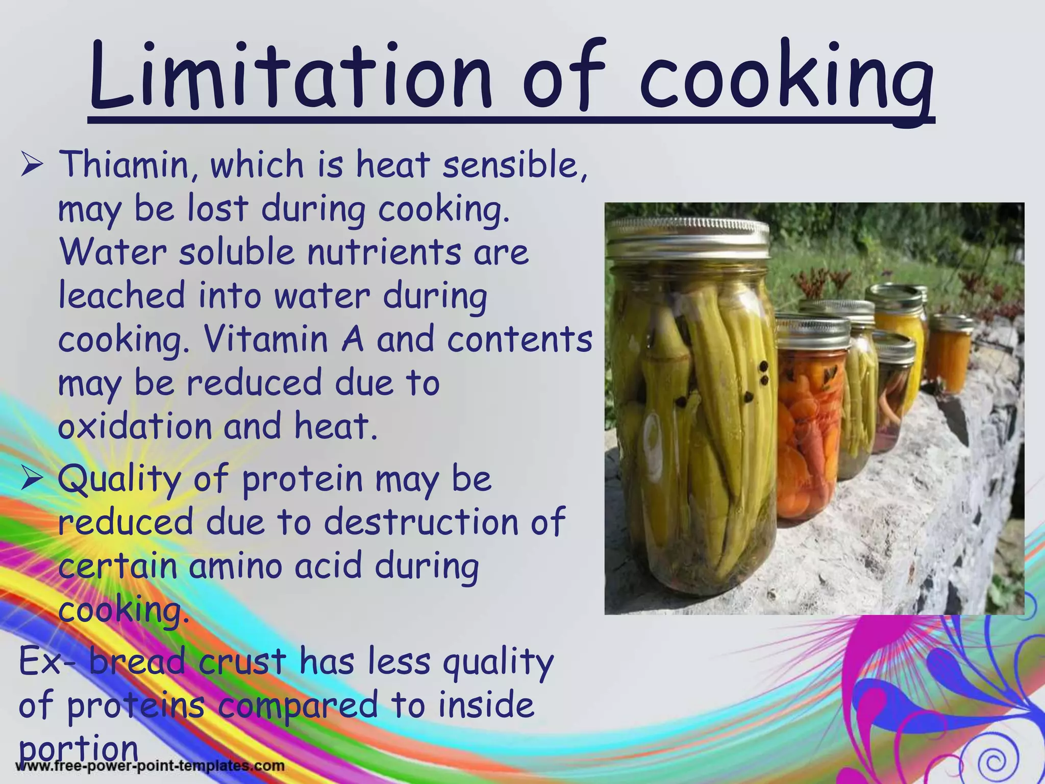 Limitation of cooking
 Thiamin, which is heat sensible,
may be lost during cooking.
Water soluble nutrients are
leached into water during
cooking. Vitamin A and contents
may be reduced due to
oxidation and heat.
 Quality of protein may be
reduced due to destruction of
certain amino acid during
cooking.
Ex- bread crust has less quality
of proteins compared to inside
portion
 