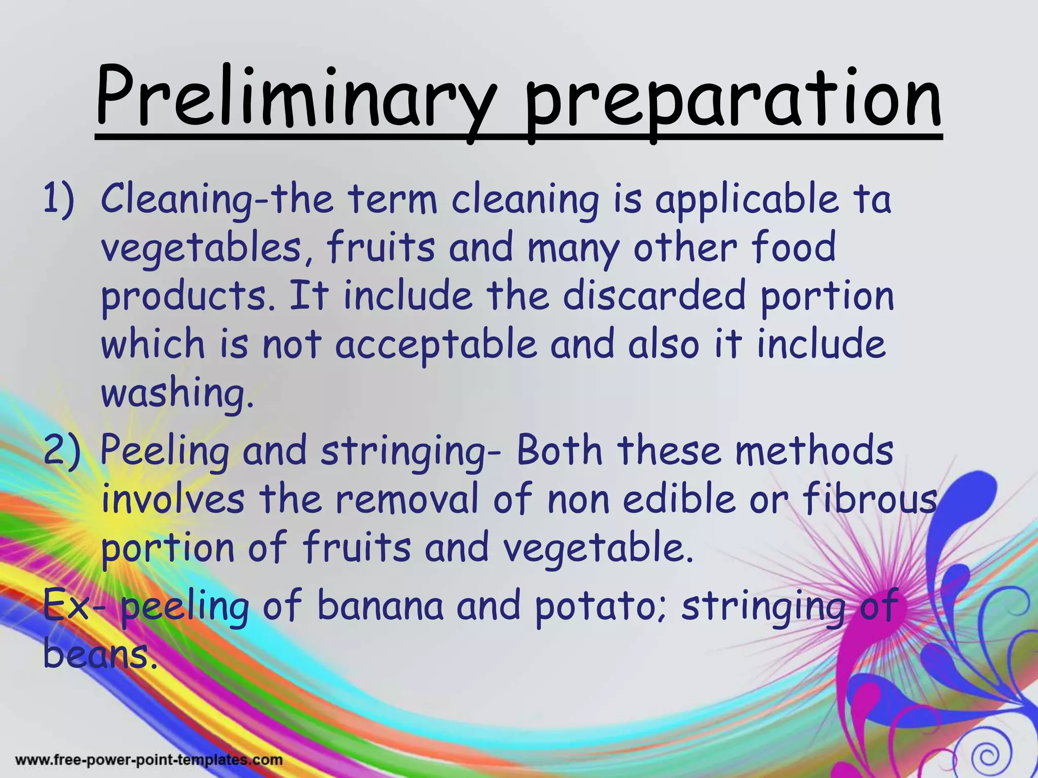Preliminary preparation
1) Cleaning-the term cleaning is applicable ta
vegetables, fruits and many other food
products. It include the discarded portion
which is not acceptable and also it include
washing.
2) Peeling and stringing- Both these methods
involves the removal of non edible or fibrous
portion of fruits and vegetable.
Ex- peeling of banana and potato; stringing of
beans.
 