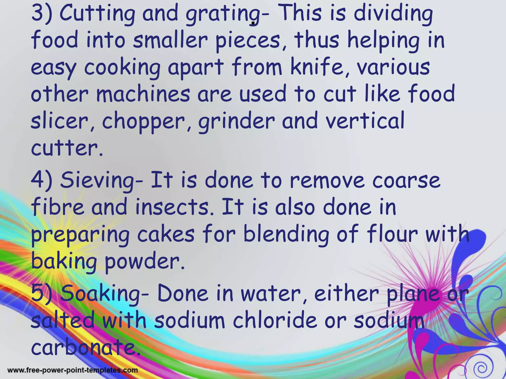 .3) Cutting and grating- This is dividing
food into smaller pieces, thus helping in
easy cooking apart from knife, various
other machines are used to cut like food
slicer, chopper, grinder and vertical
cutter.
4) Sieving- It is done to remove coarse
fibre and insects. It is also done in
preparing cakes for blending of flour with
baking powder.
5) Soaking- Done in water, either plane or
salted with sodium chloride or sodium
carbonate.
 