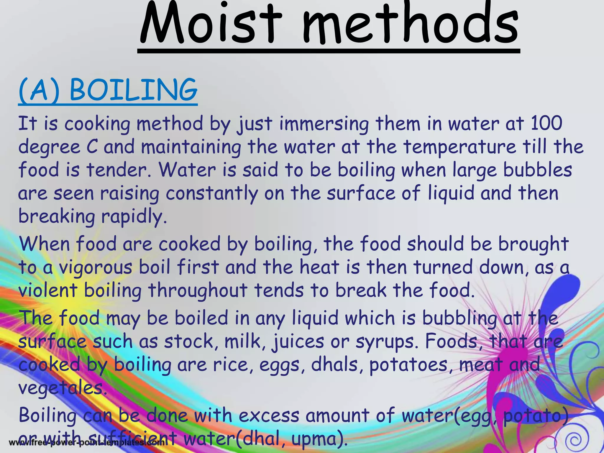 Moist methods
(A) BOILING
It is cooking method by just immersing them in water at 100
degree C and maintaining the water at the temperature till the
food is tender. Water is said to be boiling when large bubbles
are seen raising constantly on the surface of liquid and then
breaking rapidly.
When food are cooked by boiling, the food should be brought
to a vigorous boil first and the heat is then turned down, as a
violent boiling throughout tends to break the food.
The food may be boiled in any liquid which is bubbling at the
surface such as stock, milk, juices or syrups. Foods, that are
cooked by boiling are rice, eggs, dhals, potatoes, meat and
vegetales.
Boiling can be done with excess amount of water(egg, potato)
or with sufficient water(dhal, upma).
 