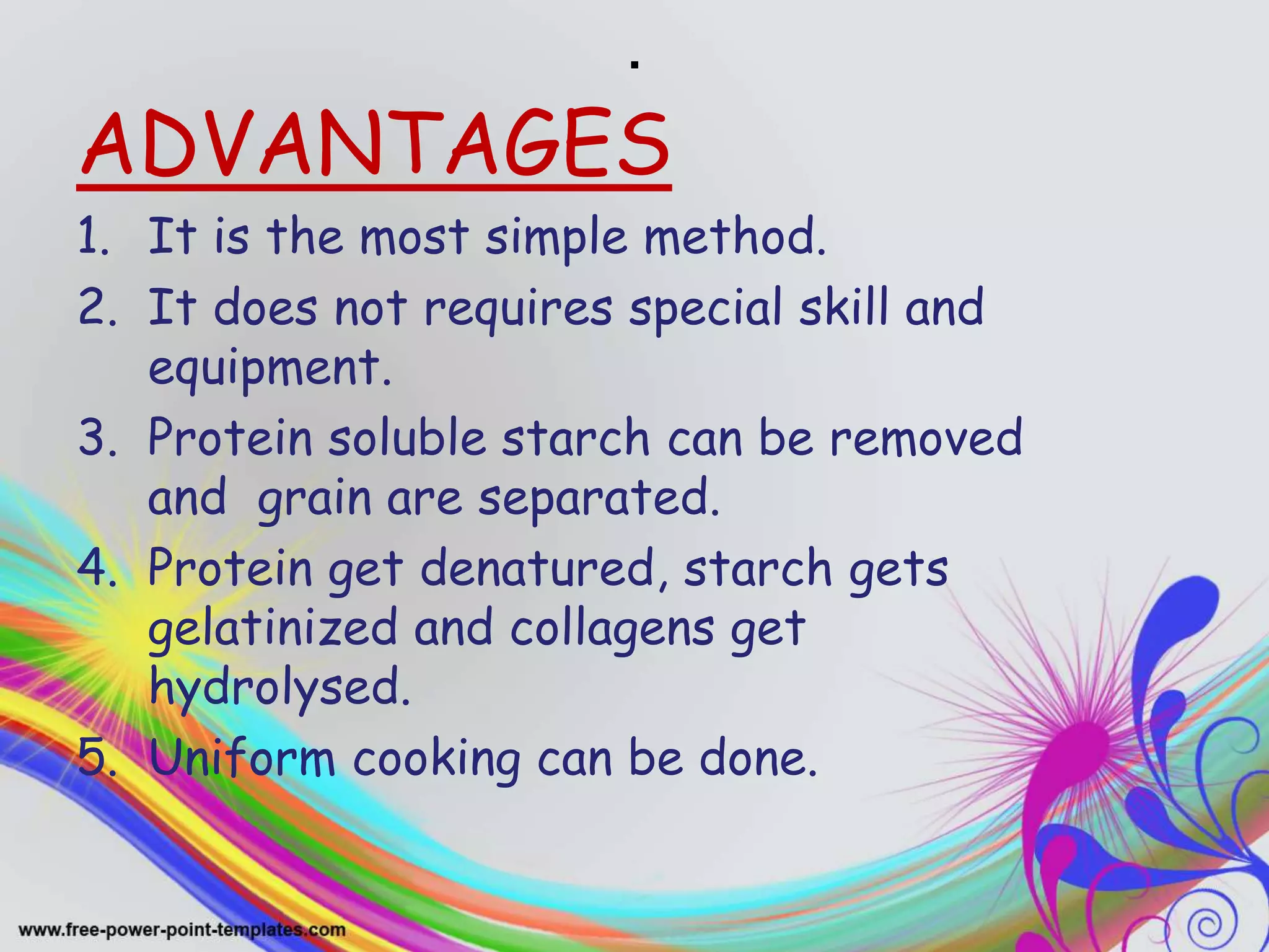 .
ADVANTAGES
1. It is the most simple method.
2. It does not requires special skill and
equipment.
3. Protein soluble starch can be removed
and grain are separated.
4. Protein get denatured, starch gets
gelatinized and collagens get
hydrolysed.
5. Uniform cooking can be done.
 