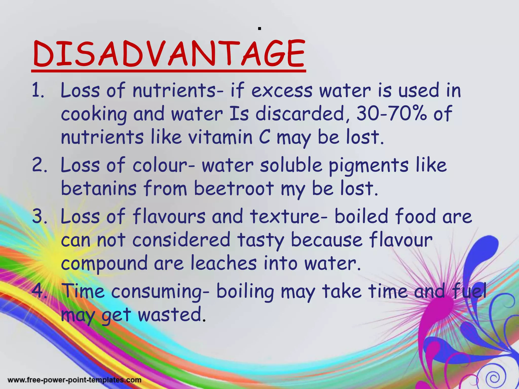 .
DISADVANTAGE
1. Loss of nutrients- if excess water is used in
cooking and water Is discarded, 30-70% of
nutrients like vitamin C may be lost.
2. Loss of colour- water soluble pigments like
betanins from beetroot my be lost.
3. Loss of flavours and texture- boiled food are
can not considered tasty because flavour
compound are leaches into water.
4. Time consuming- boiling may take time and fuel
may get wasted.
 