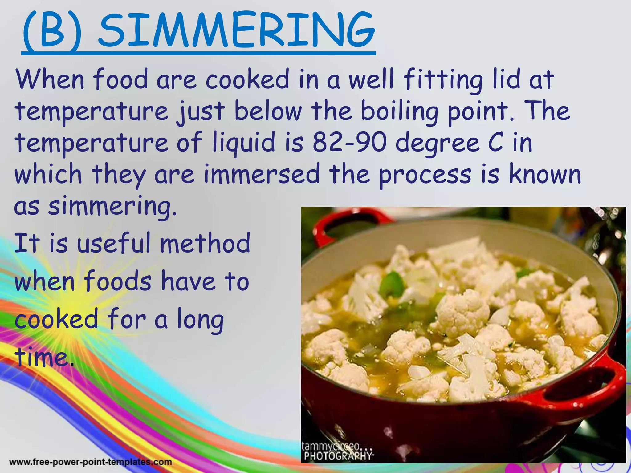 .(B) SIMMERING
When food are cooked in a well fitting lid at
temperature just below the boiling point. The
temperature of liquid is 82-90 degree C in
which they are immersed the process is known
as simmering.
It is useful method
when foods have to
cooked for a long
time.
 