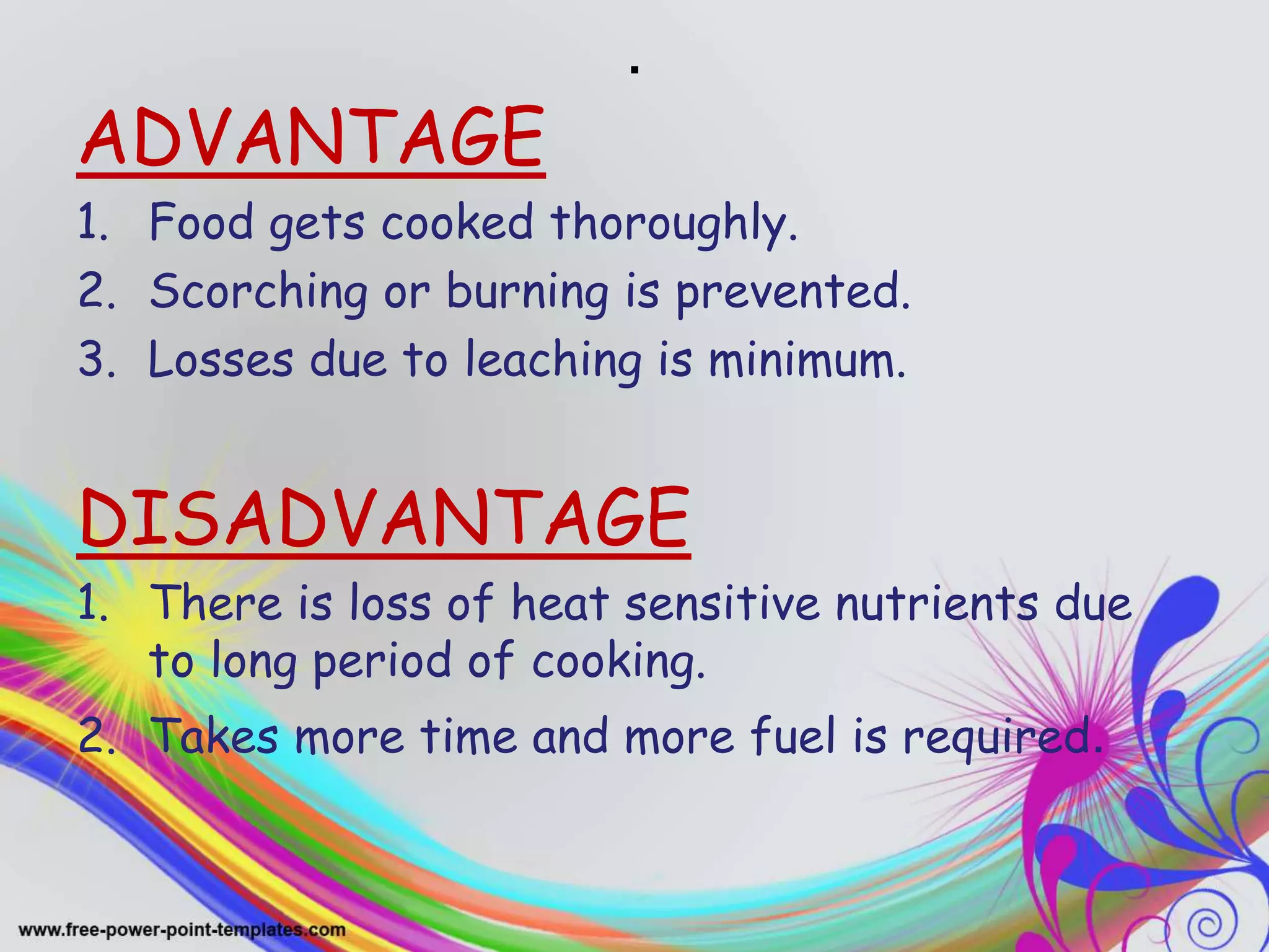 .
ADVANTAGE
1. Food gets cooked thoroughly.
2. Scorching or burning is prevented.
3. Losses due to leaching is minimum.
DISADVANTAGE
1. There is loss of heat sensitive nutrients due
to long period of cooking.
2. Takes more time and more fuel is required.
 