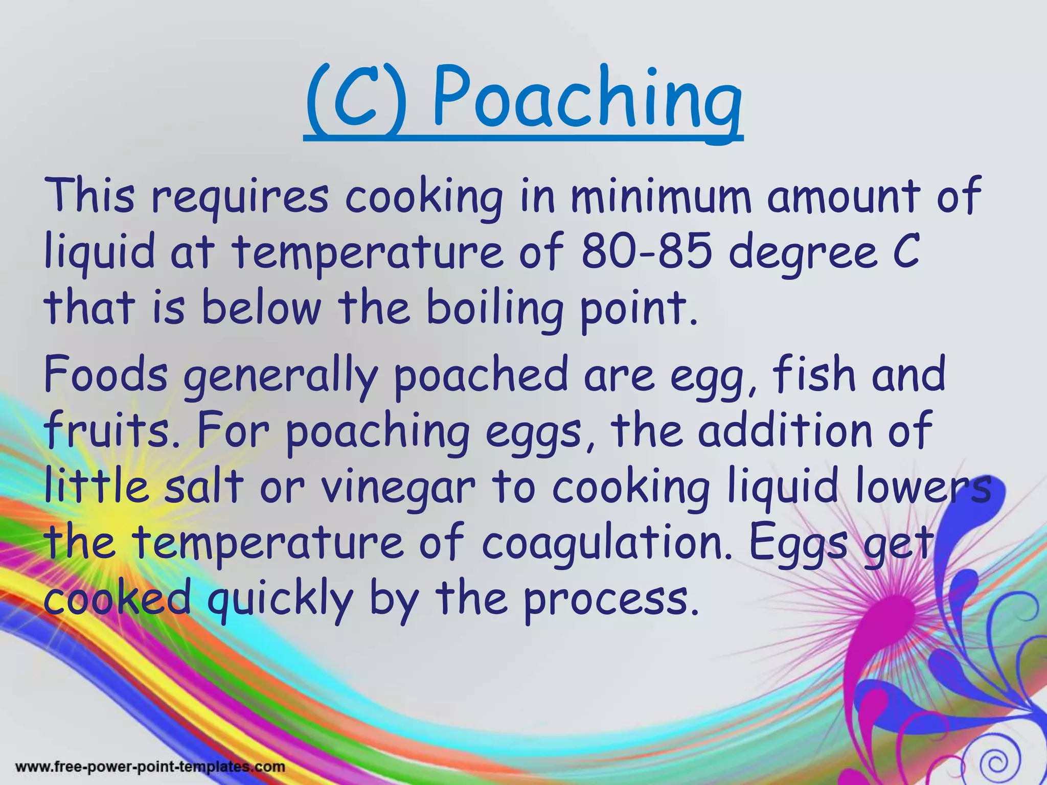 (C) Poaching
This requires cooking in minimum amount of
liquid at temperature of 80-85 degree C
that is below the boiling point.
Foods generally poached are egg, fish and
fruits. For poaching eggs, the addition of
little salt or vinegar to cooking liquid lowers
the temperature of coagulation. Eggs get
cooked quickly by the process.
 