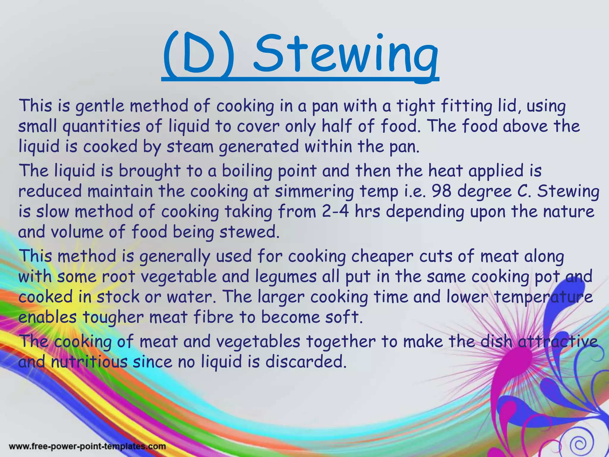 (D) Stewing
This is gentle method of cooking in a pan with a tight fitting lid, using
small quantities of liquid to cover only half of food. The food above the
liquid is cooked by steam generated within the pan.
The liquid is brought to a boiling point and then the heat applied is
reduced maintain the cooking at simmering temp i.e. 98 degree C. Stewing
is slow method of cooking taking from 2-4 hrs depending upon the nature
and volume of food being stewed.
This method is generally used for cooking cheaper cuts of meat along
with some root vegetable and legumes all put in the same cooking pot and
cooked in stock or water. The larger cooking time and lower temperature
enables tougher meat fibre to become soft.
The cooking of meat and vegetables together to make the dish attractive
and nutritious since no liquid is discarded.
 