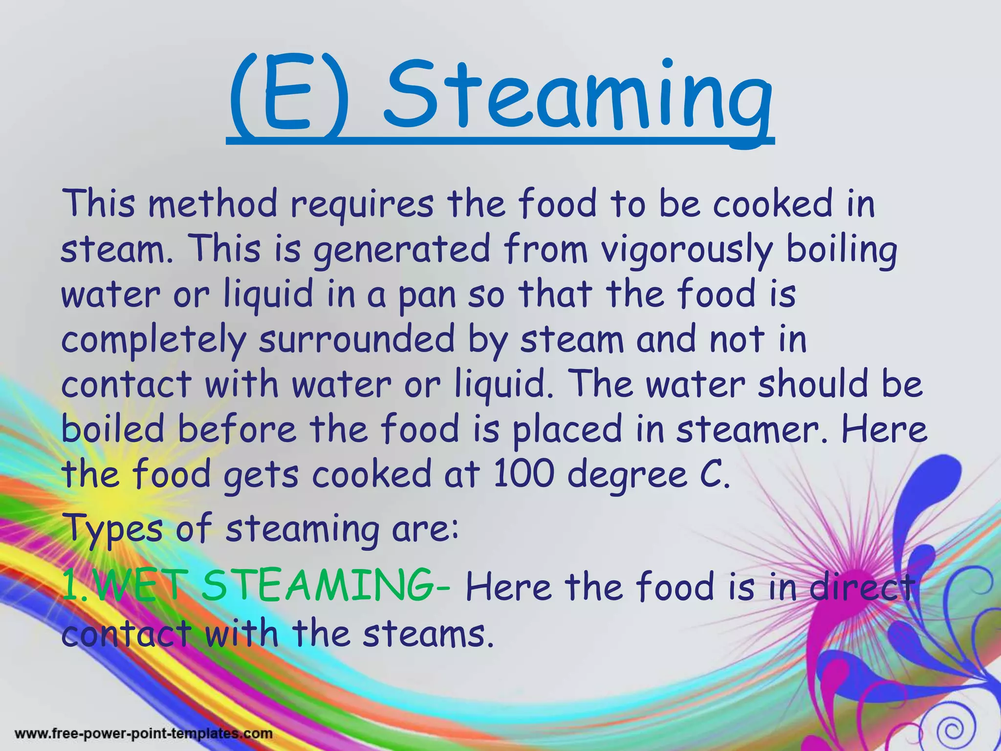 (E) Steaming
This method requires the food to be cooked in
steam. This is generated from vigorously boiling
water or liquid in a pan so that the food is
completely surrounded by steam and not in
contact with water or liquid. The water should be
boiled before the food is placed in steamer. Here
the food gets cooked at 100 degree C.
Types of steaming are:
1.WET STEAMING- Here the food is in direct
contact with the steams.
 