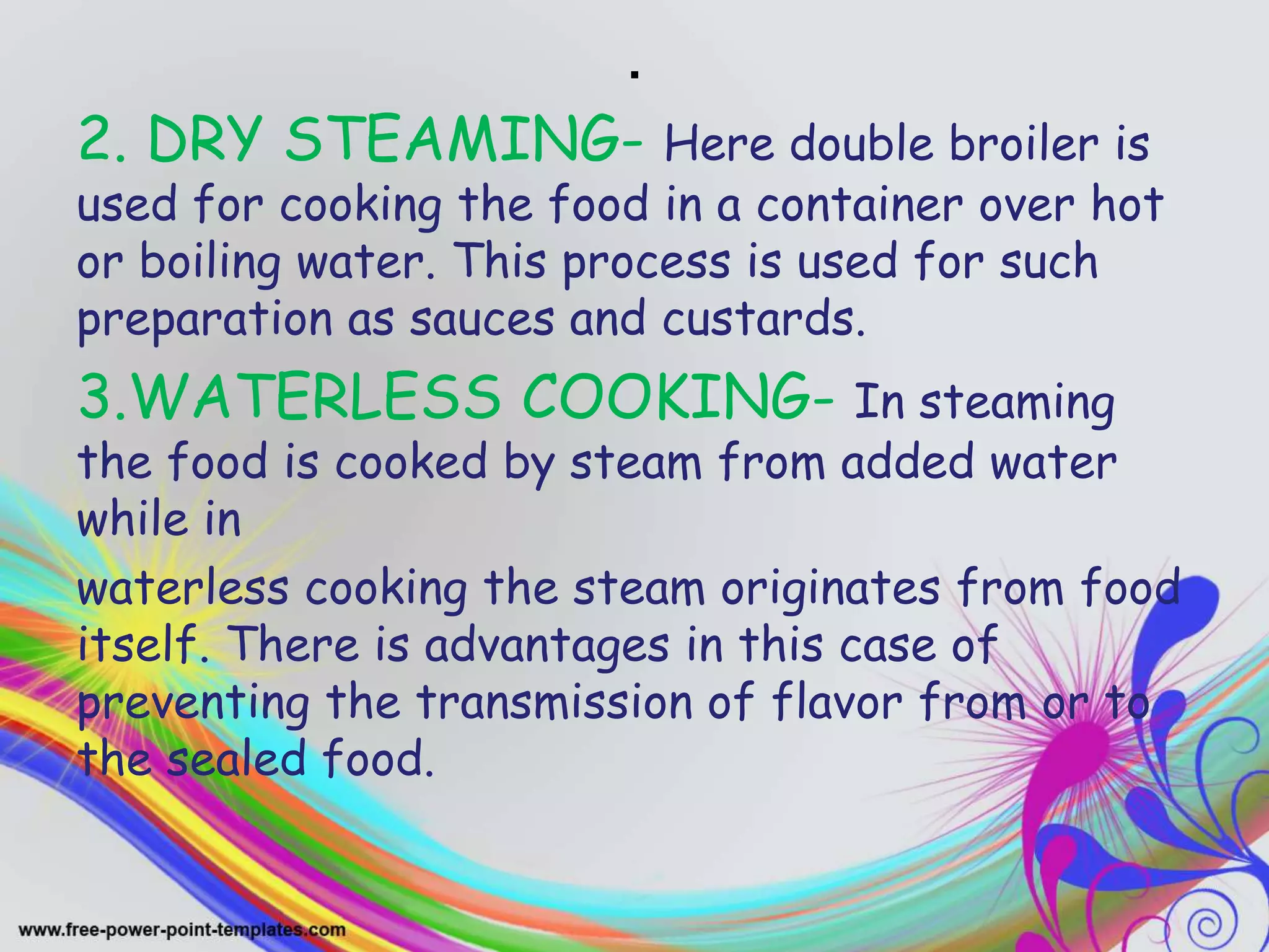 .
2. DRY STEAMING- Here double broiler is
used for cooking the food in a container over hot
or boiling water. This process is used for such
preparation as sauces and custards.
3.WATERLESS COOKING- In steaming
the food is cooked by steam from added water
while in
waterless cooking the steam originates from food
itself. There is advantages in this case of
preventing the transmission of flavor from or to
the sealed food.
 