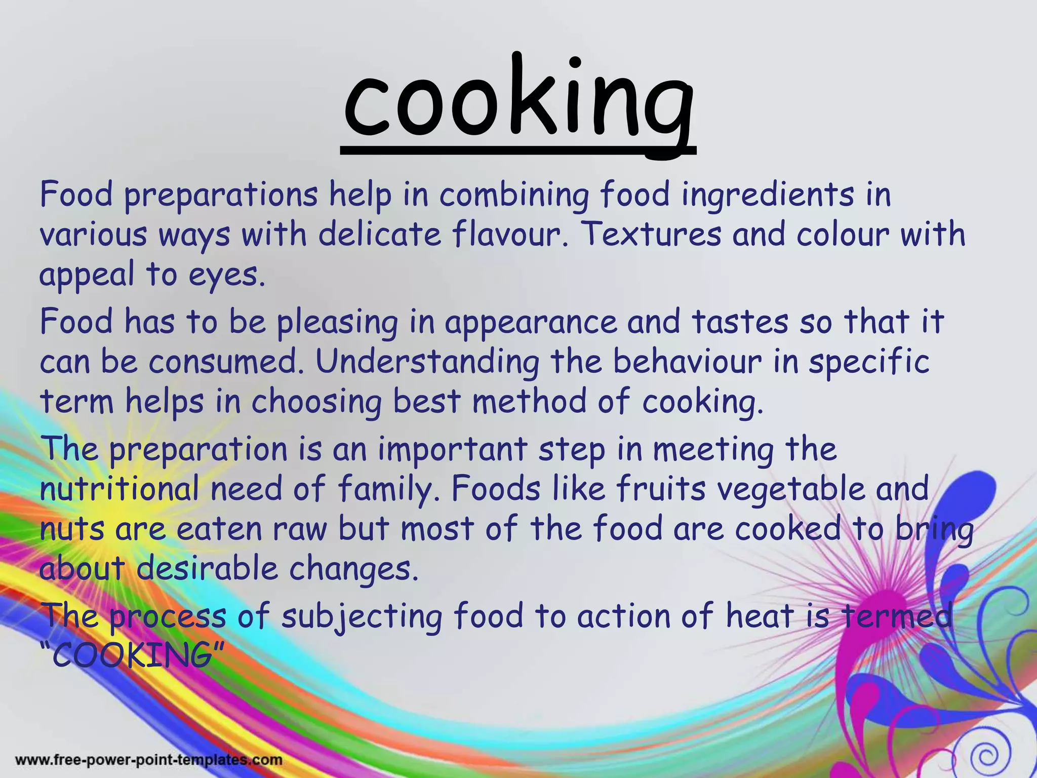 cooking
Food preparations help in combining food ingredients in
various ways with delicate flavour. Textures and colour with
appeal to eyes.
Food has to be pleasing in appearance and tastes so that it
can be consumed. Understanding the behaviour in specific
term helps in choosing best method of cooking.
The preparation is an important step in meeting the
nutritional need of family. Foods like fruits vegetable and
nuts are eaten raw but most of the food are cooked to bring
about desirable changes.
The process of subjecting food to action of heat is termed
“COOKING”
 