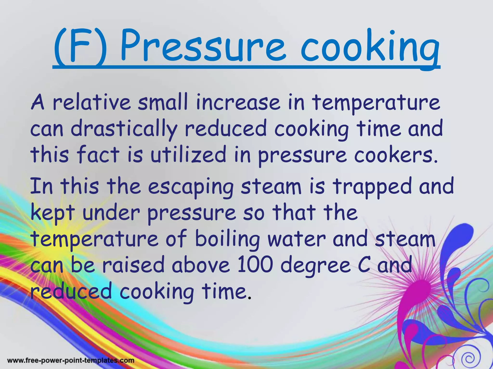 (F) Pressure cooking
A relative small increase in temperature
can drastically reduced cooking time and
this fact is utilized in pressure cookers.
In this the escaping steam is trapped and
kept under pressure so that the
temperature of boiling water and steam
can be raised above 100 degree C and
reduced cooking time.
 