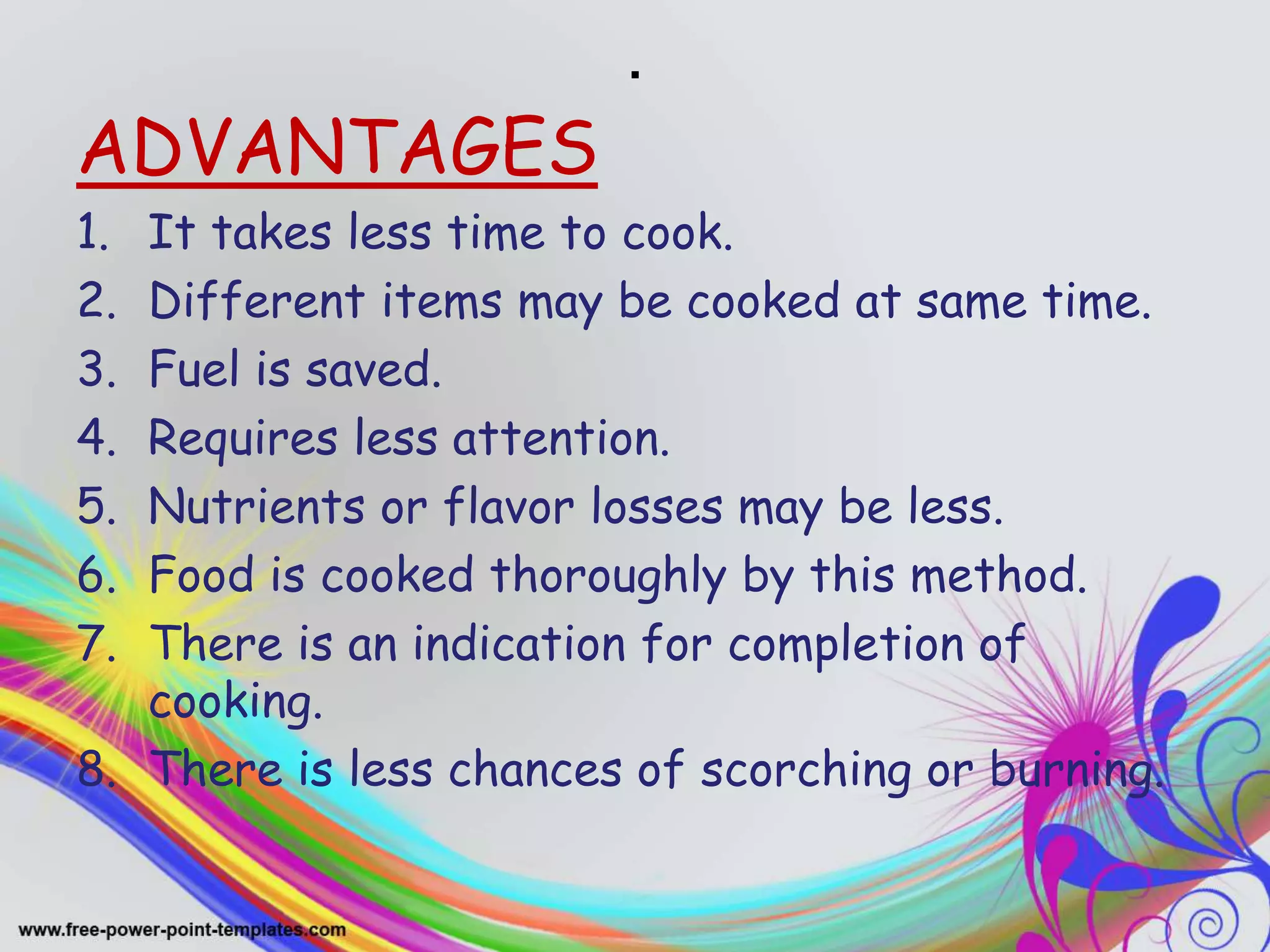 .
ADVANTAGES
1. It takes less time to cook.
2. Different items may be cooked at same time.
3. Fuel is saved.
4. Requires less attention.
5. Nutrients or flavor losses may be less.
6. Food is cooked thoroughly by this method.
7. There is an indication for completion of
cooking.
8. There is less chances of scorching or burning.
 