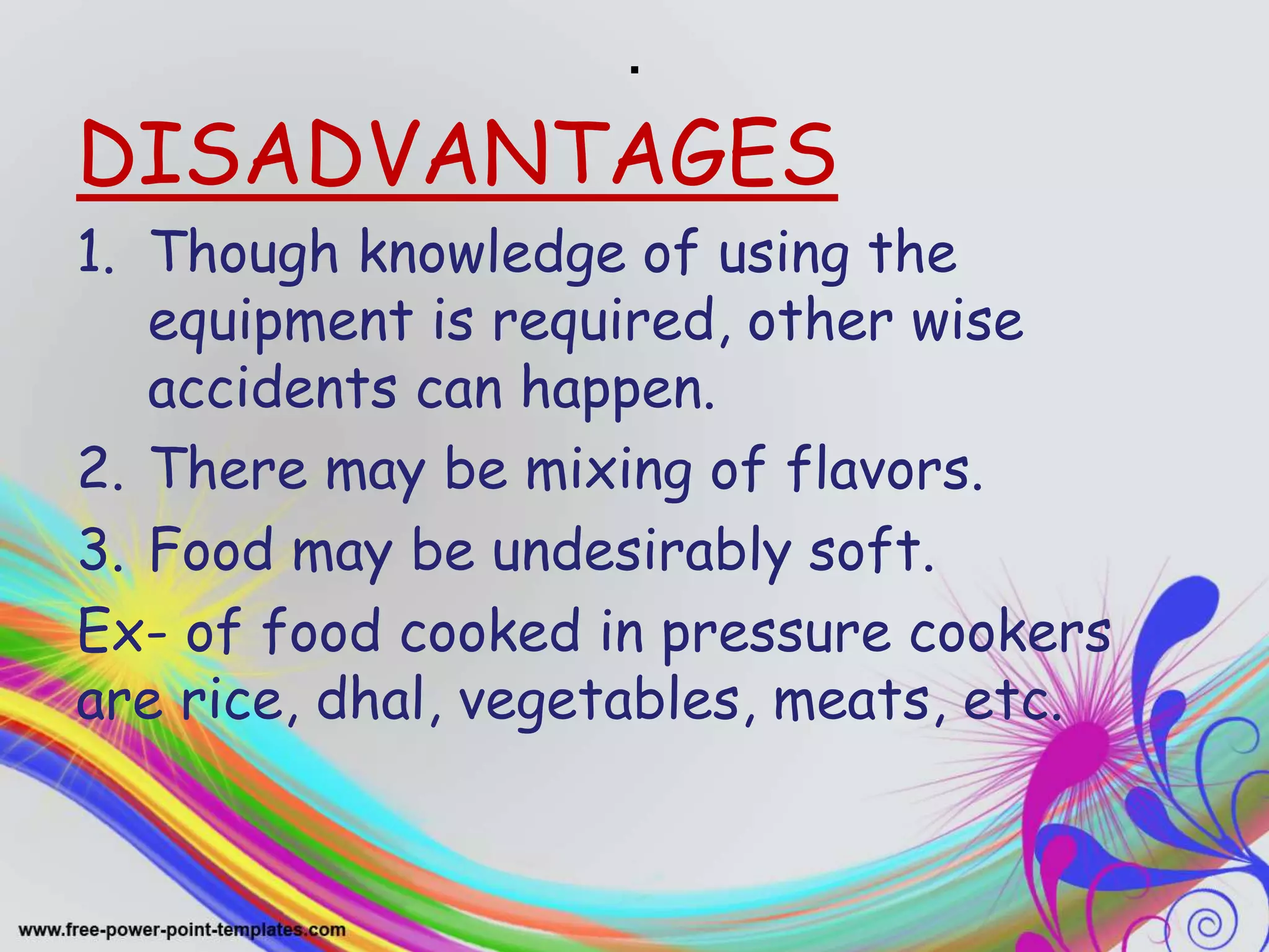 .
DISADVANTAGES
1. Though knowledge of using the
equipment is required, other wise
accidents can happen.
2. There may be mixing of flavors.
3. Food may be undesirably soft.
Ex- of food cooked in pressure cookers
are rice, dhal, vegetables, meats, etc.
 