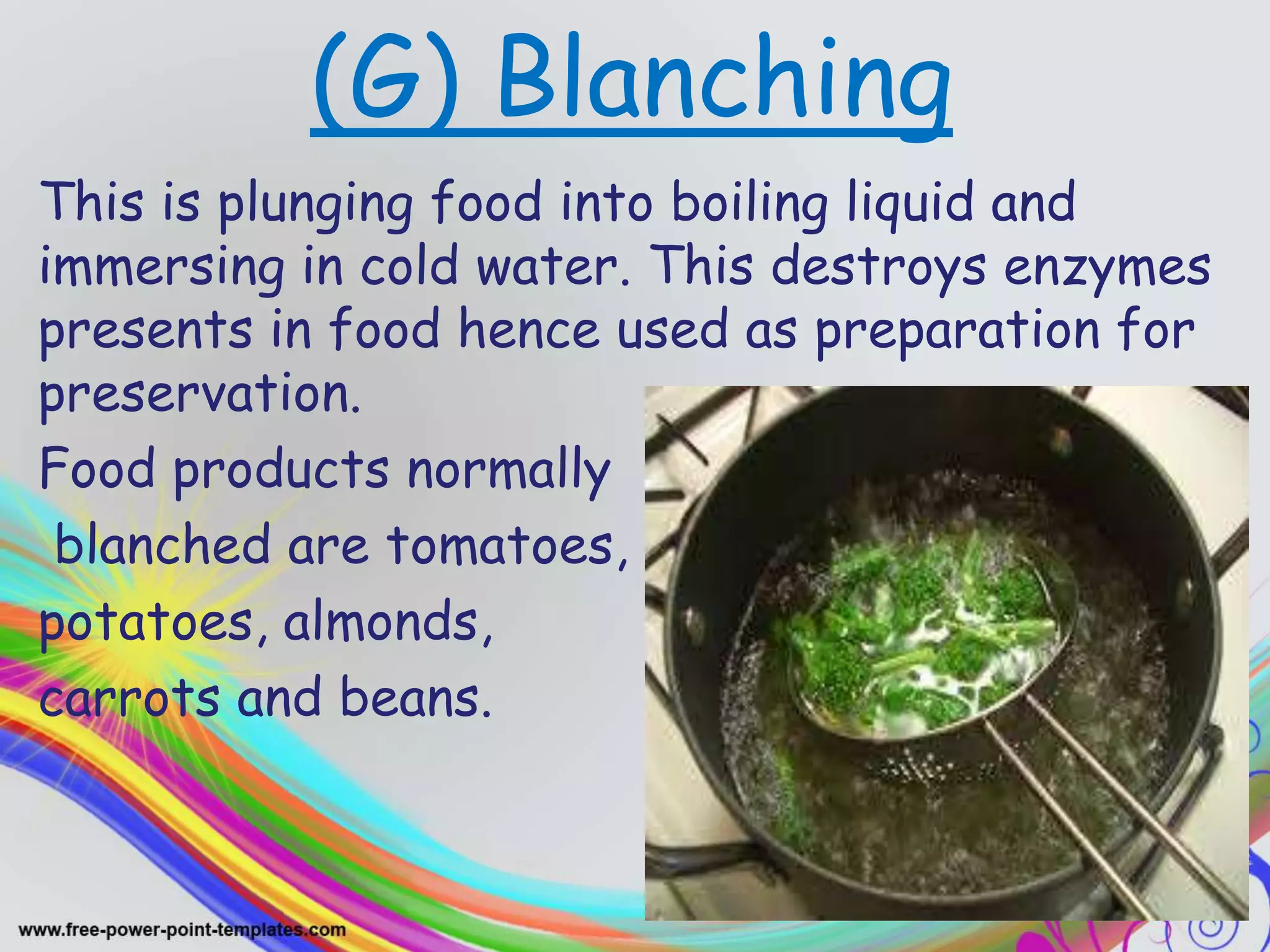 (G) Blanching
This is plunging food into boiling liquid and
immersing in cold water. This destroys enzymes
presents in food hence used as preparation for
preservation.
Food products normally
blanched are tomatoes,
potatoes, almonds,
carrots and beans.
 