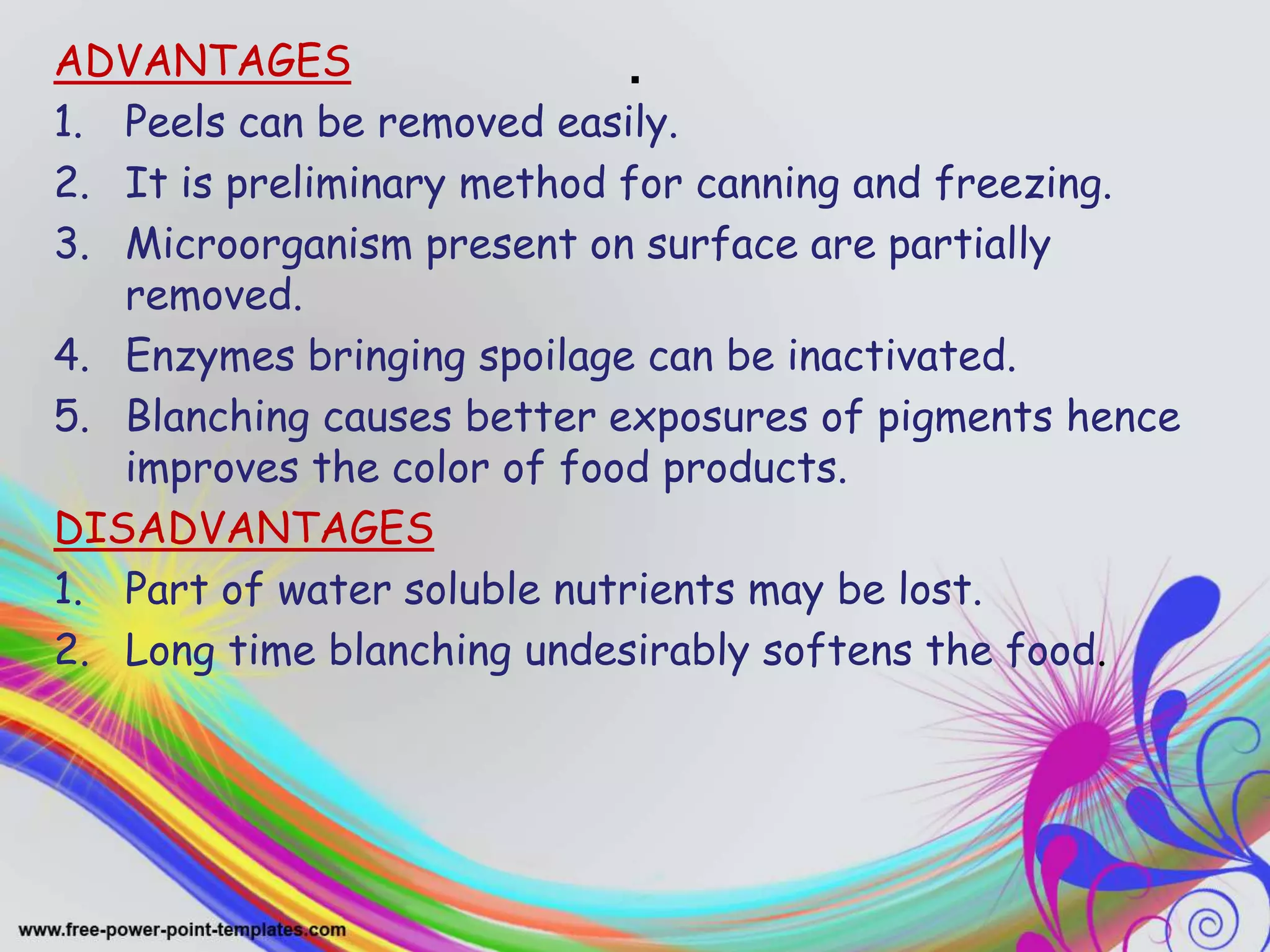 .ADVANTAGES
1. Peels can be removed easily.
2. It is preliminary method for canning and freezing.
3. Microorganism present on surface are partially
removed.
4. Enzymes bringing spoilage can be inactivated.
5. Blanching causes better exposures of pigments hence
improves the color of food products.
DISADVANTAGES
1. Part of water soluble nutrients may be lost.
2. Long time blanching undesirably softens the food.
 