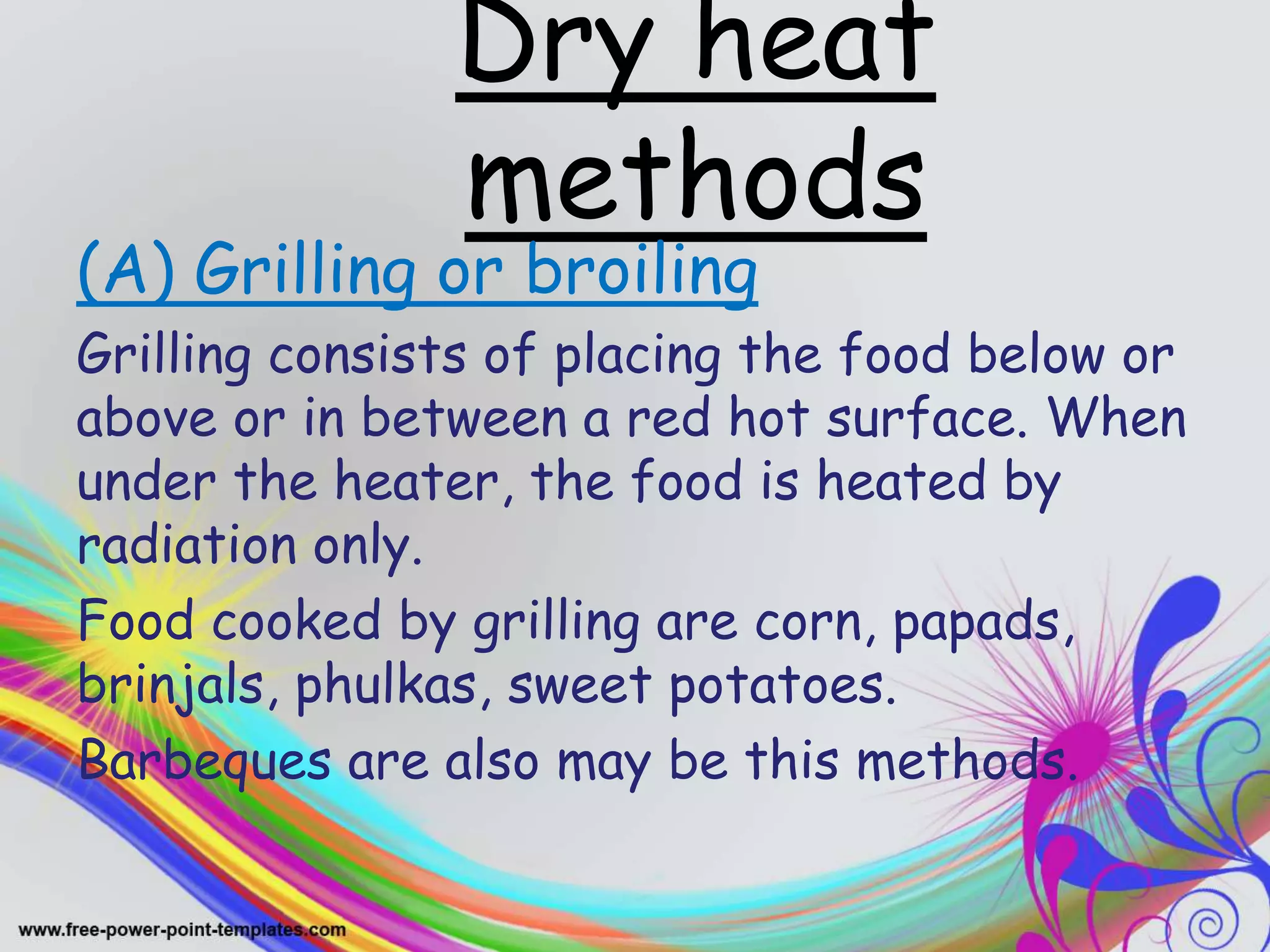 Dry heat
methods
(A) Grilling or broiling
Grilling consists of placing the food below or
above or in between a red hot surface. When
under the heater, the food is heated by
radiation only.
Food cooked by grilling are corn, papads,
brinjals, phulkas, sweet potatoes.
Barbeques are also may be this methods.
 