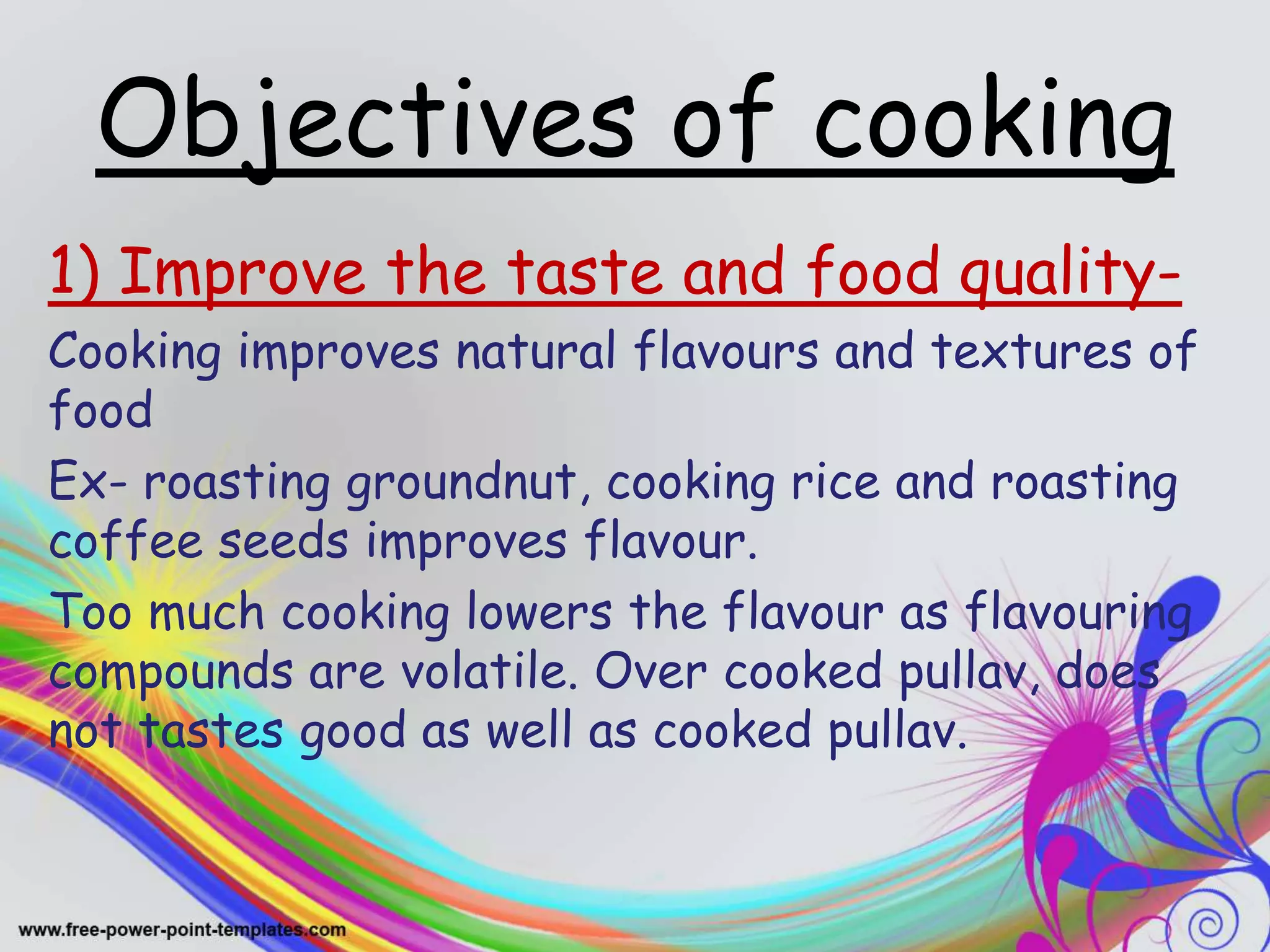 Objectives of cooking
1) Improve the taste and food quality-
Cooking improves natural flavours and textures of
food
Ex- roasting groundnut, cooking rice and roasting
coffee seeds improves flavour.
Too much cooking lowers the flavour as flavouring
compounds are volatile. Over cooked pullav, does
not tastes good as well as cooked pullav.
 