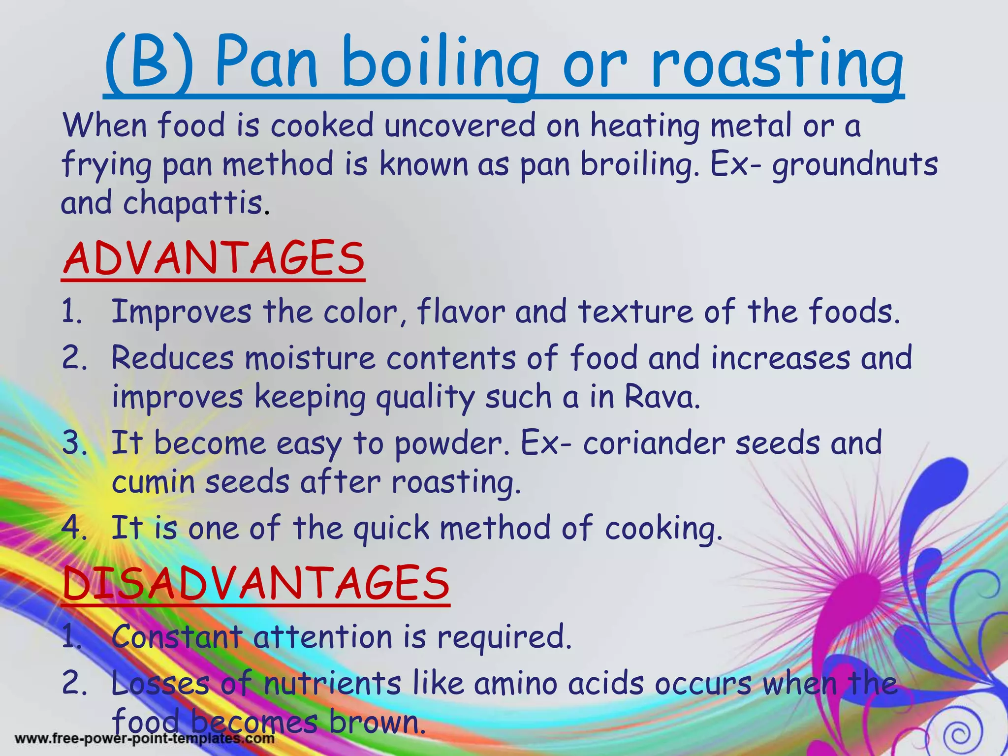 (B) Pan boiling or roasting
When food is cooked uncovered on heating metal or a
frying pan method is known as pan broiling. Ex- groundnuts
and chapattis.
ADVANTAGES
1. Improves the color, flavor and texture of the foods.
2. Reduces moisture contents of food and increases and
improves keeping quality such a in Rava.
3. It become easy to powder. Ex- coriander seeds and
cumin seeds after roasting.
4. It is one of the quick method of cooking.
DISADVANTAGES
1. Constant attention is required.
2. Losses of nutrients like amino acids occurs when the
food becomes brown.
 