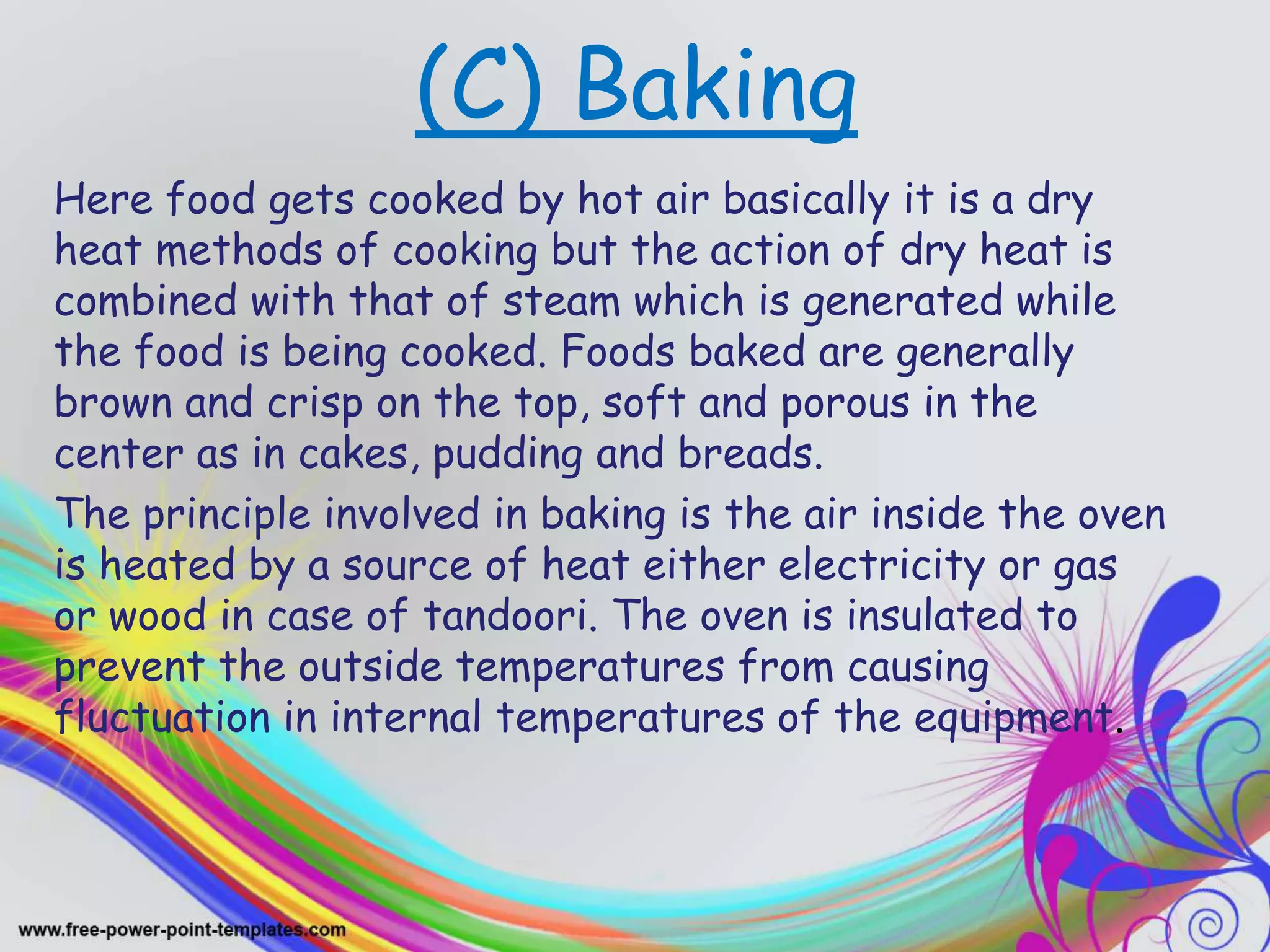 (C) Baking
Here food gets cooked by hot air basically it is a dry
heat methods of cooking but the action of dry heat is
combined with that of steam which is generated while
the food is being cooked. Foods baked are generally
brown and crisp on the top, soft and porous in the
center as in cakes, pudding and breads.
The principle involved in baking is the air inside the oven
is heated by a source of heat either electricity or gas
or wood in case of tandoori. The oven is insulated to
prevent the outside temperatures from causing
fluctuation in internal temperatures of the equipment.
 