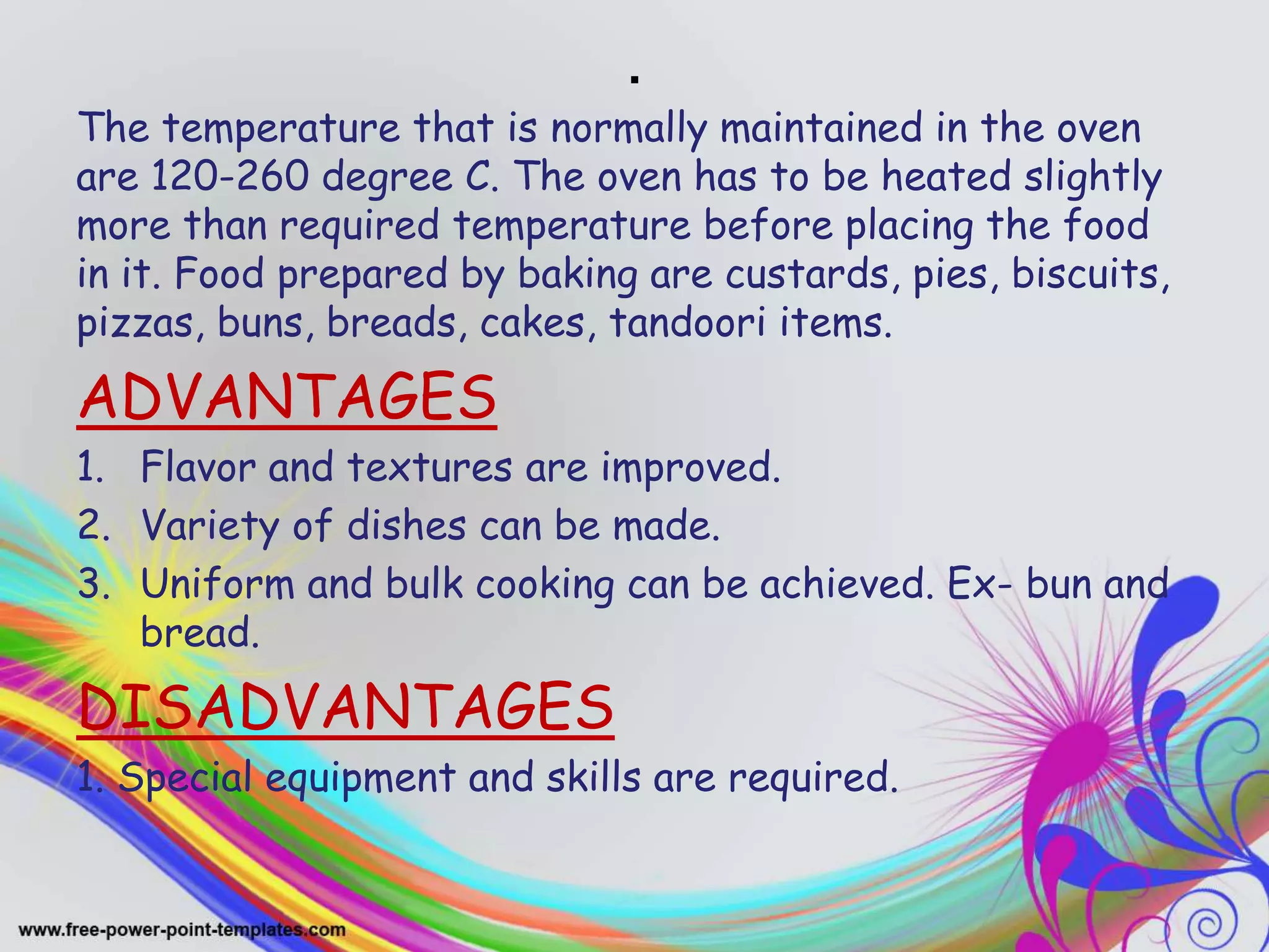 .
The temperature that is normally maintained in the oven
are 120-260 degree C. The oven has to be heated slightly
more than required temperature before placing the food
in it. Food prepared by baking are custards, pies, biscuits,
pizzas, buns, breads, cakes, tandoori items.
ADVANTAGES
1. Flavor and textures are improved.
2. Variety of dishes can be made.
3. Uniform and bulk cooking can be achieved. Ex- bun and
bread.
DISADVANTAGES
1. Special equipment and skills are required.
 