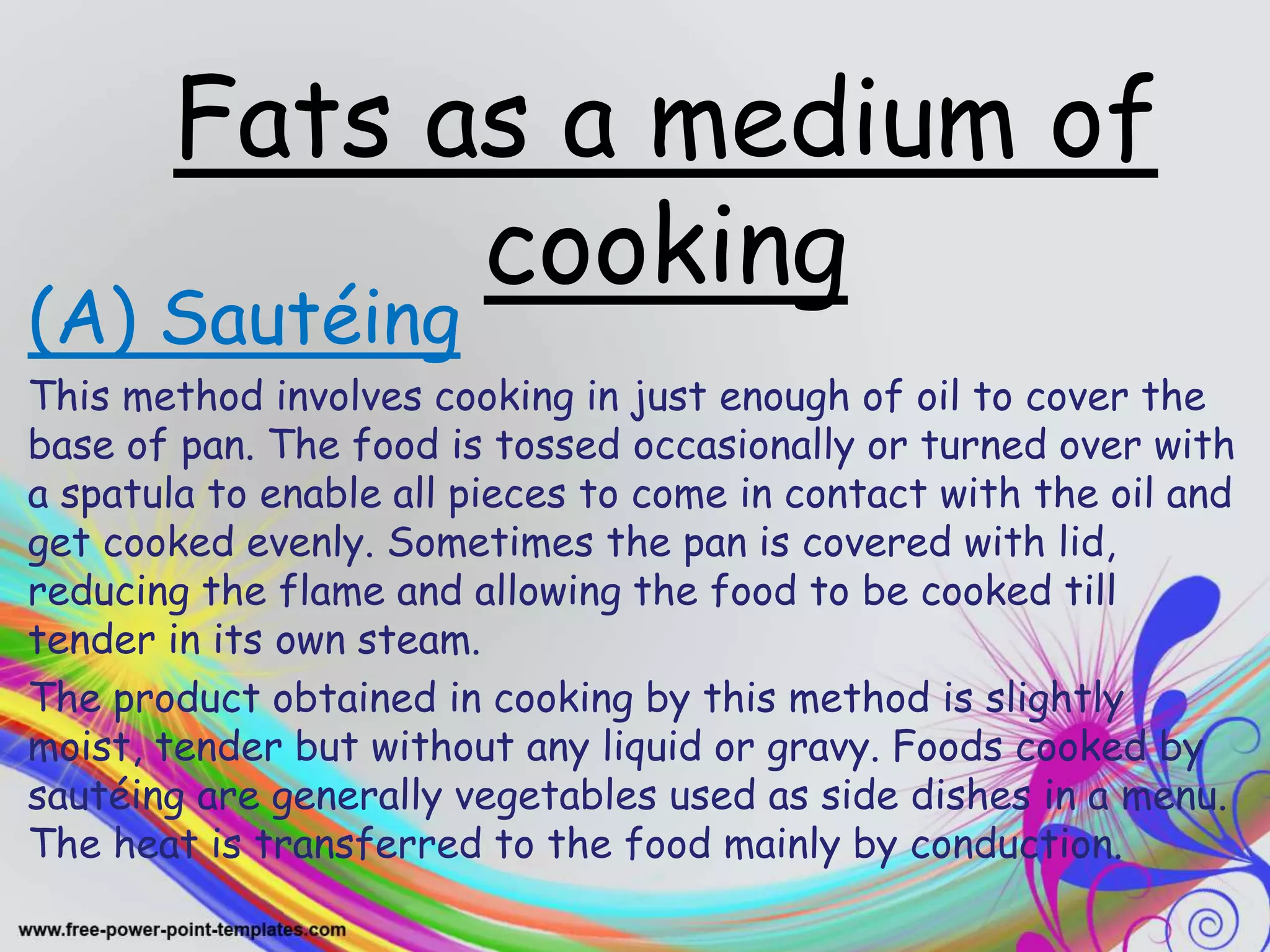 Fats as a medium of
cooking
(A) Sautéing
This method involves cooking in just enough of oil to cover the
base of pan. The food is tossed occasionally or turned over with
a spatula to enable all pieces to come in contact with the oil and
get cooked evenly. Sometimes the pan is covered with lid,
reducing the flame and allowing the food to be cooked till
tender in its own steam.
The product obtained in cooking by this method is slightly
moist, tender but without any liquid or gravy. Foods cooked by
sautéing are generally vegetables used as side dishes in a menu.
The heat is transferred to the food mainly by conduction.
 