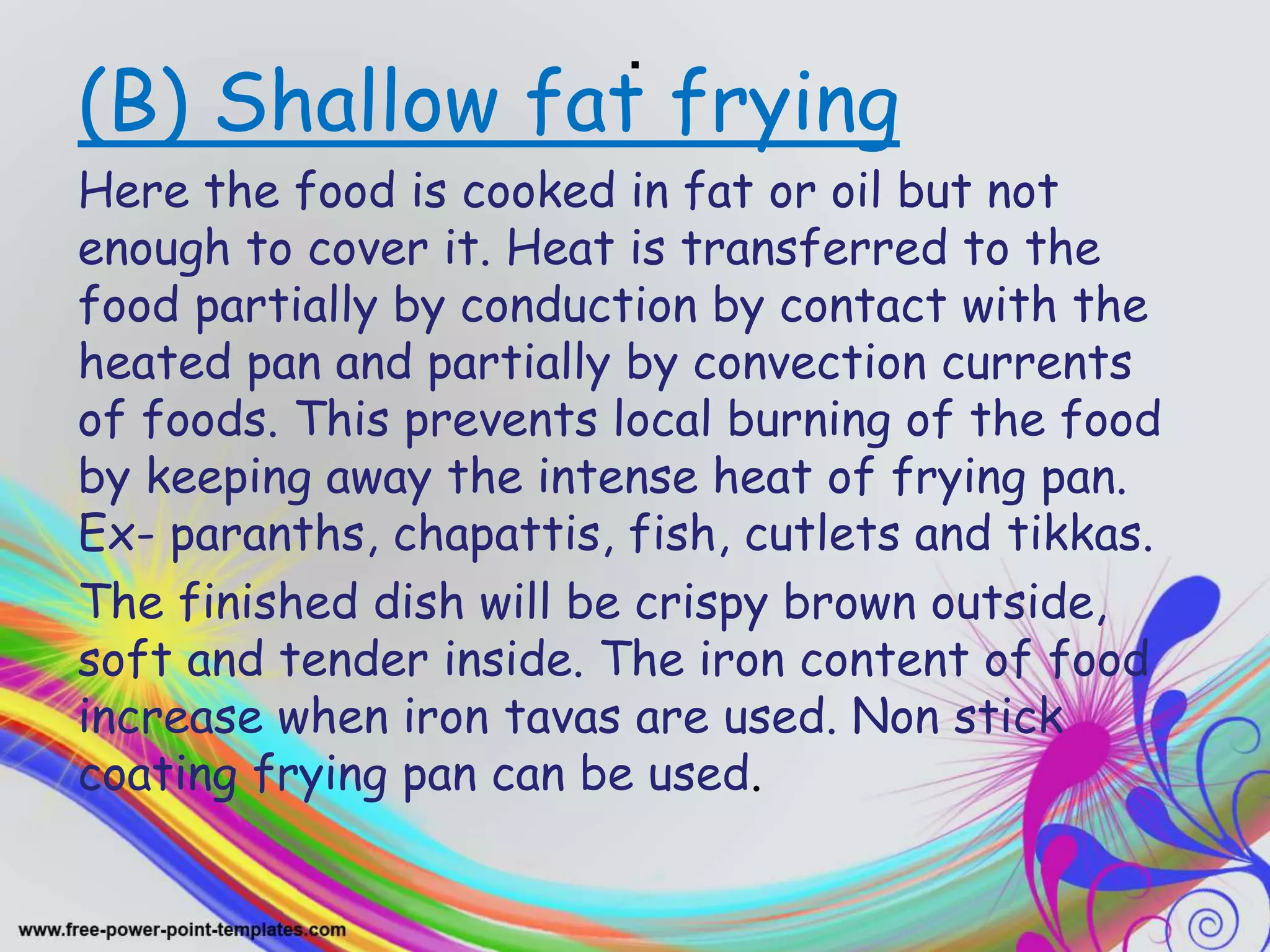.
(B) Shallow fat frying
Here the food is cooked in fat or oil but not
enough to cover it. Heat is transferred to the
food partially by conduction by contact with the
heated pan and partially by convection currents
of foods. This prevents local burning of the food
by keeping away the intense heat of frying pan.
Ex- paranths, chapattis, fish, cutlets and tikkas.
The finished dish will be crispy brown outside,
soft and tender inside. The iron content of food
increase when iron tavas are used. Non stick
coating frying pan can be used.
 