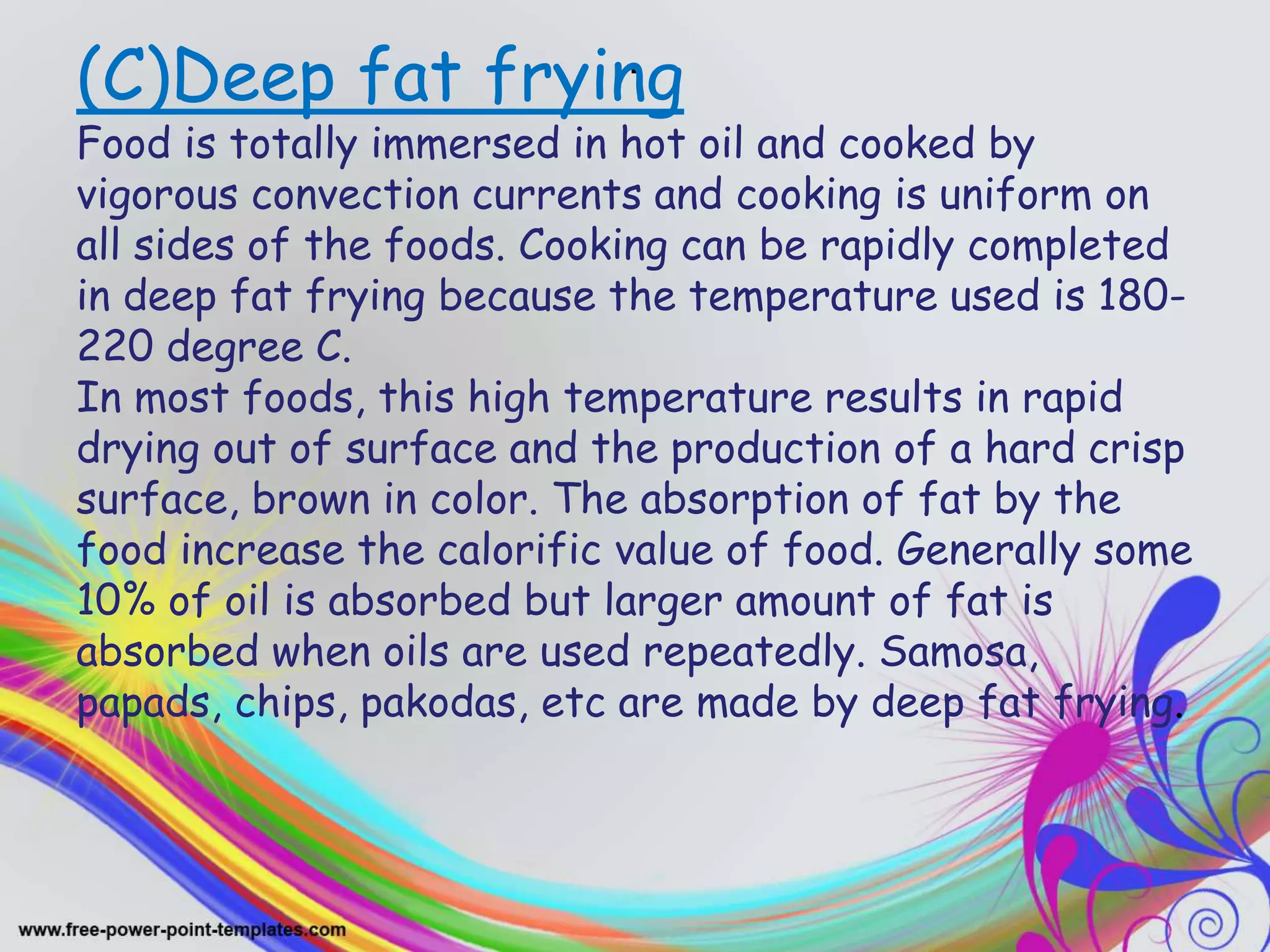 .(C)Deep fat frying
Food is totally immersed in hot oil and cooked by
vigorous convection currents and cooking is uniform on
all sides of the foods. Cooking can be rapidly completed
in deep fat frying because the temperature used is 180-
220 degree C.
In most foods, this high temperature results in rapid
drying out of surface and the production of a hard crisp
surface, brown in color. The absorption of fat by the
food increase the calorific value of food. Generally some
10% of oil is absorbed but larger amount of fat is
absorbed when oils are used repeatedly. Samosa,
papads, chips, pakodas, etc are made by deep fat frying.
 