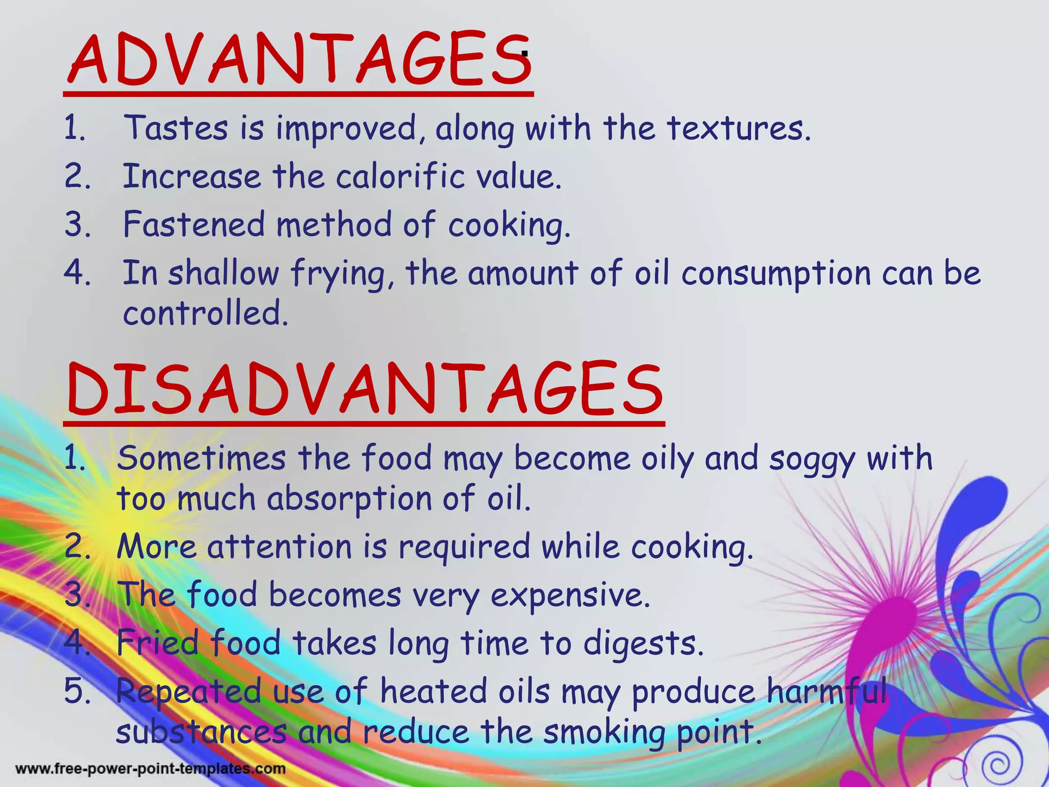 .ADVANTAGES
1. Tastes is improved, along with the textures.
2. Increase the calorific value.
3. Fastened method of cooking.
4. In shallow frying, the amount of oil consumption can be
controlled.
DISADVANTAGES
1. Sometimes the food may become oily and soggy with
too much absorption of oil.
2. More attention is required while cooking.
3. The food becomes very expensive.
4. Fried food takes long time to digests.
5. Repeated use of heated oils may produce harmful
substances and reduce the smoking point.
 