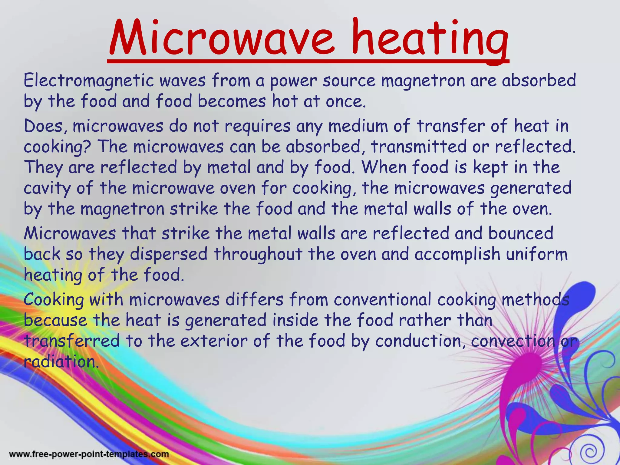 Microwave heating
Electromagnetic waves from a power source magnetron are absorbed
by the food and food becomes hot at once.
Does, microwaves do not requires any medium of transfer of heat in
cooking? The microwaves can be absorbed, transmitted or reflected.
They are reflected by metal and by food. When food is kept in the
cavity of the microwave oven for cooking, the microwaves generated
by the magnetron strike the food and the metal walls of the oven.
Microwaves that strike the metal walls are reflected and bounced
back so they dispersed throughout the oven and accomplish uniform
heating of the food.
Cooking with microwaves differs from conventional cooking methods
because the heat is generated inside the food rather than
transferred to the exterior of the food by conduction, convection or
radiation.
 