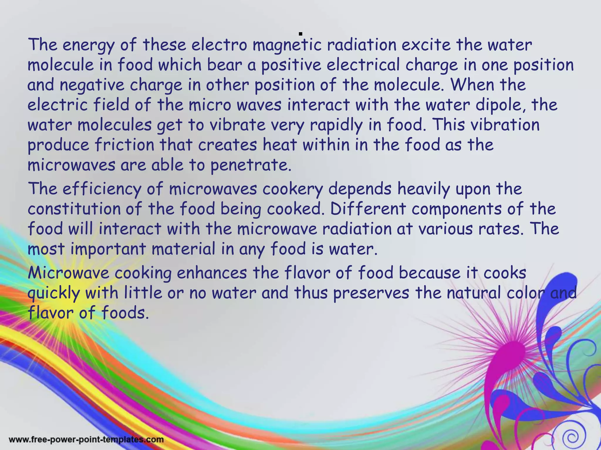 .The energy of these electro magnetic radiation excite the water
molecule in food which bear a positive electrical charge in one position
and negative charge in other position of the molecule. When the
electric field of the micro waves interact with the water dipole, the
water molecules get to vibrate very rapidly in food. This vibration
produce friction that creates heat within in the food as the
microwaves are able to penetrate.
The efficiency of microwaves cookery depends heavily upon the
constitution of the food being cooked. Different components of the
food will interact with the microwave radiation at various rates. The
most important material in any food is water.
Microwave cooking enhances the flavor of food because it cooks
quickly with little or no water and thus preserves the natural color and
flavor of foods.
 