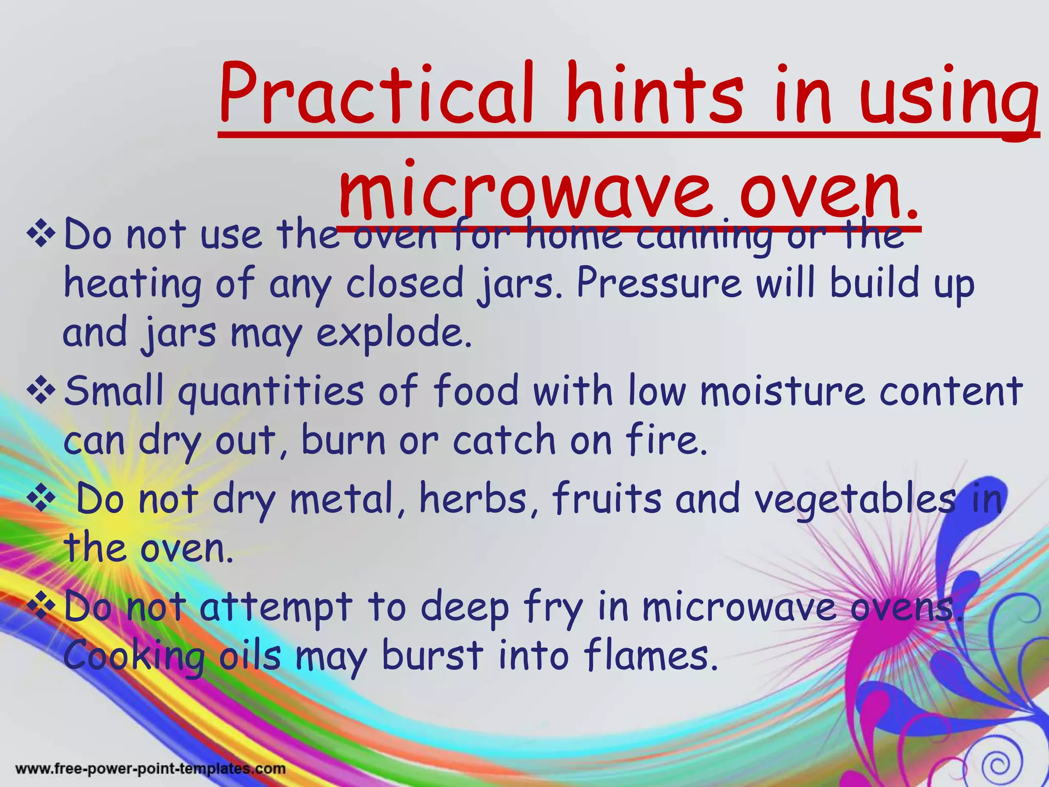 Practical hints in using
microwave oven.Do not use the oven for home canning or the
heating of any closed jars. Pressure will build up
and jars may explode.
Small quantities of food with low moisture content
can dry out, burn or catch on fire.
 Do not dry metal, herbs, fruits and vegetables in
the oven.
Do not attempt to deep fry in microwave ovens.
Cooking oils may burst into flames.
 