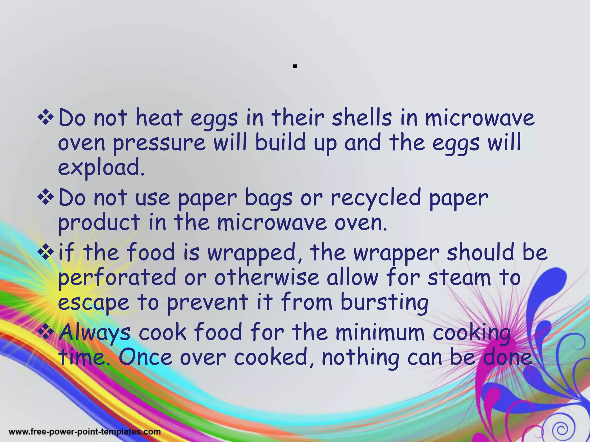 .
Do not heat eggs in their shells in microwave
oven pressure will build up and the eggs will
expload.
Do not use paper bags or recycled paper
product in the microwave oven.
if the food is wrapped, the wrapper should be
perforated or otherwise allow for steam to
escape to prevent it from bursting
Always cook food for the minimum cooking
time. Once over cooked, nothing can be done
 