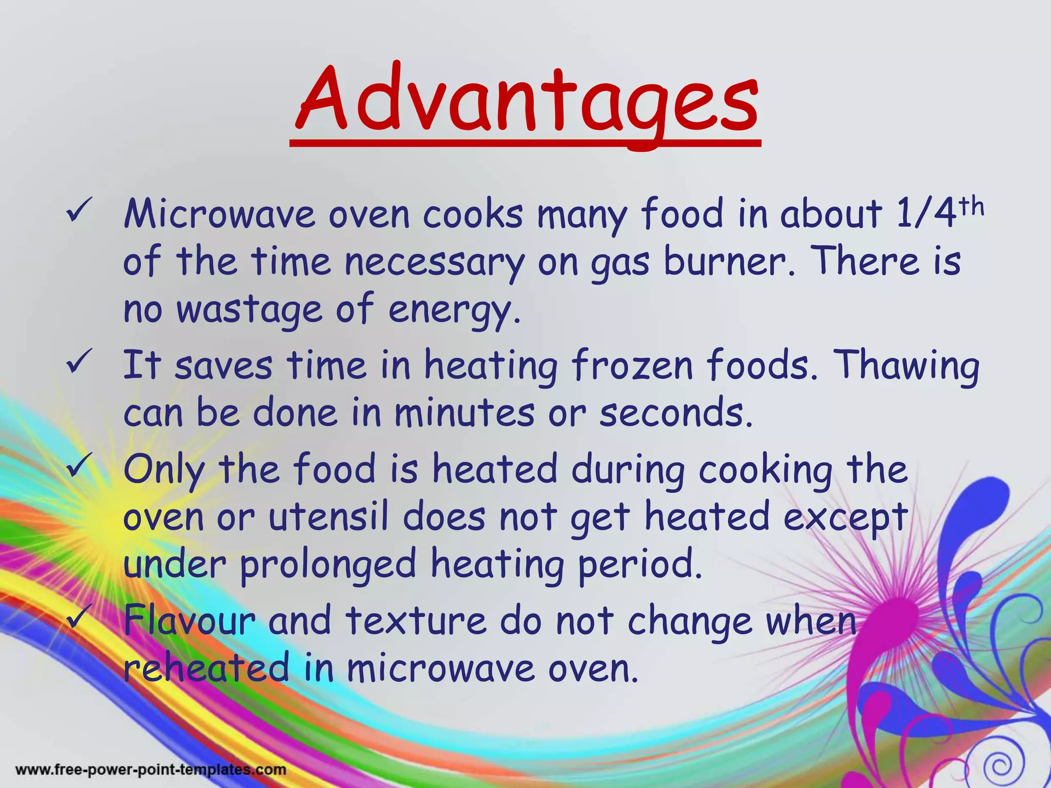 Advantages
 Microwave oven cooks many food in about 1/4th
of the time necessary on gas burner. There is
no wastage of energy.
 It saves time in heating frozen foods. Thawing
can be done in minutes or seconds.
 Only the food is heated during cooking the
oven or utensil does not get heated except
under prolonged heating period.
 Flavour and texture do not change when
reheated in microwave oven.
 