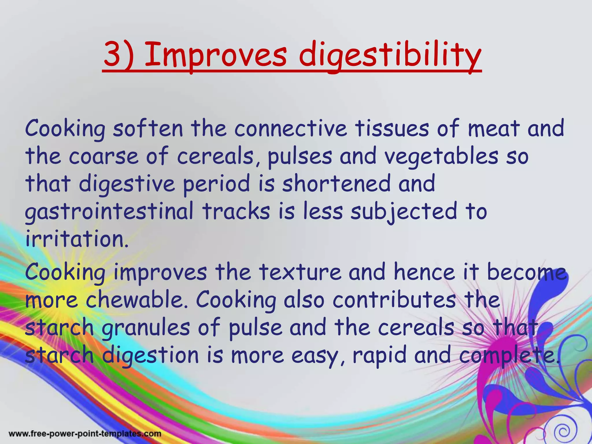 3) Improves digestibility
Cooking soften the connective tissues of meat and
the coarse of cereals, pulses and vegetables so
that digestive period is shortened and
gastrointestinal tracks is less subjected to
irritation.
Cooking improves the texture and hence it become
more chewable. Cooking also contributes the
starch granules of pulse and the cereals so that
starch digestion is more easy, rapid and complete.
 