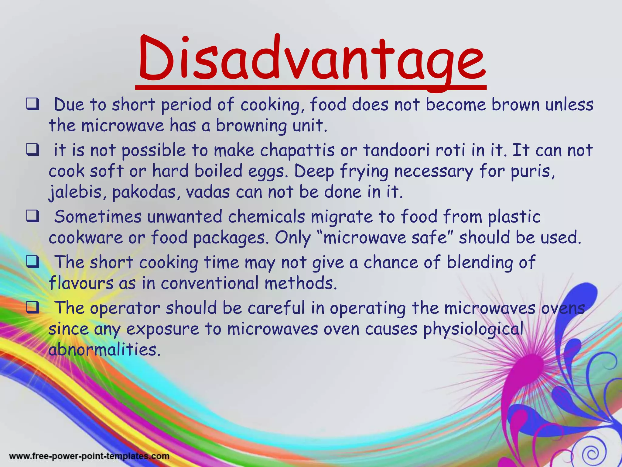 Disadvantage
 Due to short period of cooking, food does not become brown unless
the microwave has a browning unit.
 it is not possible to make chapattis or tandoori roti in it. It can not
cook soft or hard boiled eggs. Deep frying necessary for puris,
jalebis, pakodas, vadas can not be done in it.
 Sometimes unwanted chemicals migrate to food from plastic
cookware or food packages. Only “microwave safe” should be used.
 The short cooking time may not give a chance of blending of
flavours as in conventional methods.
 The operator should be careful in operating the microwaves ovens
since any exposure to microwaves oven causes physiological
abnormalities.
 