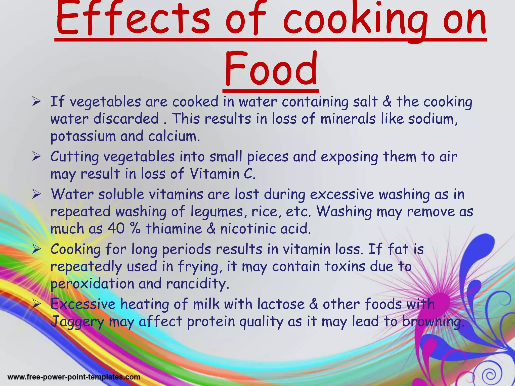 Effects of cooking on
Food
 If vegetables are cooked in water containing salt & the cooking
water discarded . This results in loss of minerals like sodium,
potassium and calcium.
 Cutting vegetables into small pieces and exposing them to air
may result in loss of Vitamin C.
 Water soluble vitamins are lost during excessive washing as in
repeated washing of legumes, rice, etc. Washing may remove as
much as 40 % thiamine & nicotinic acid.
 Cooking for long periods results in vitamin loss. If fat is
repeatedly used in frying, it may contain toxins due to
peroxidation and rancidity.
 Excessive heating of milk with lactose & other foods with
Jaggery may affect protein quality as it may lead to browning.
 