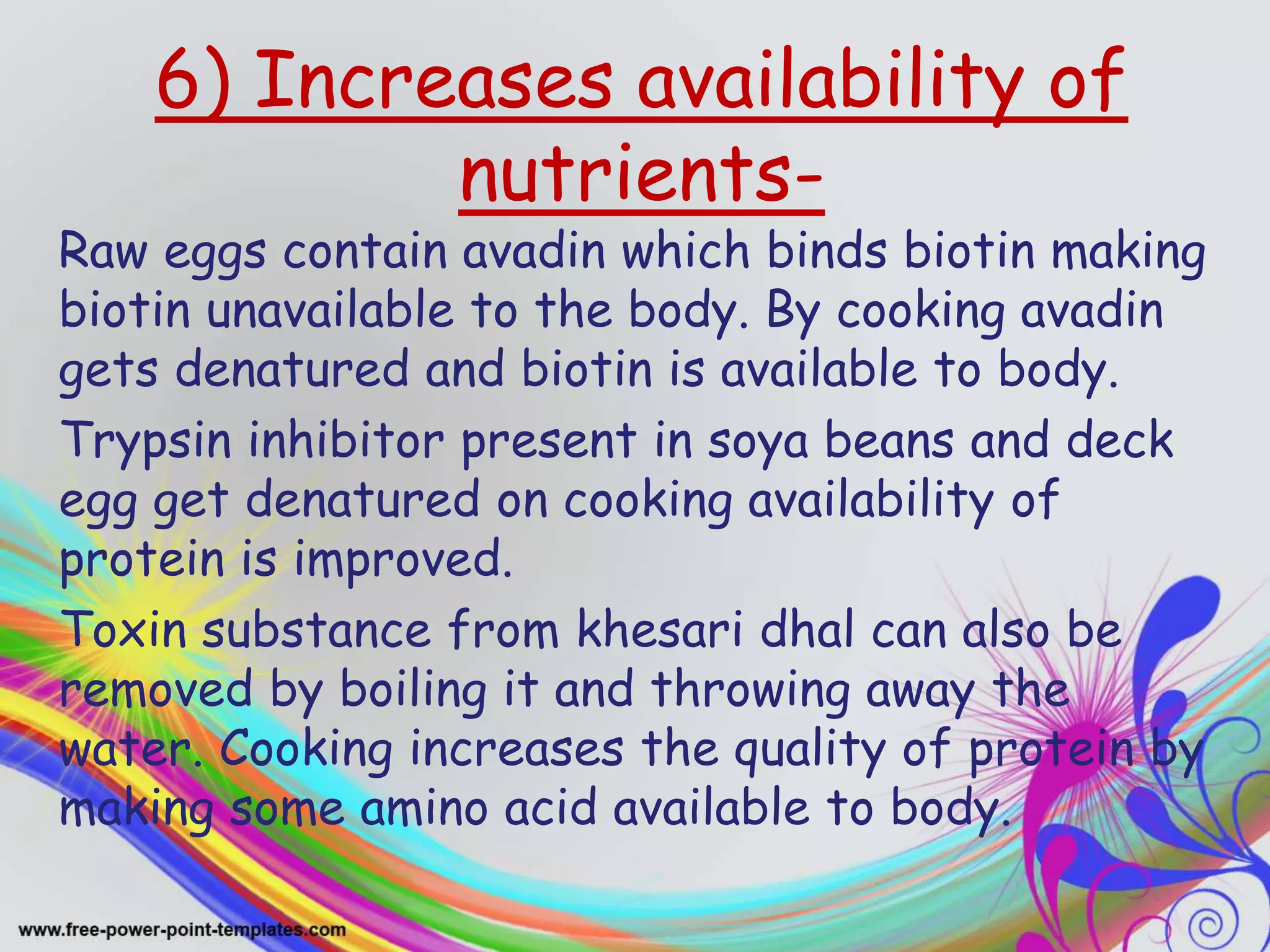 6) Increases availability of
nutrients-
Raw eggs contain avadin which binds biotin making
biotin unavailable to the body. By cooking avadin
gets denatured and biotin is available to body.
Trypsin inhibitor present in soya beans and deck
egg get denatured on cooking availability of
protein is improved.
Toxin substance from khesari dhal can also be
removed by boiling it and throwing away the
water. Cooking increases the quality of protein by
making some amino acid available to body.
 