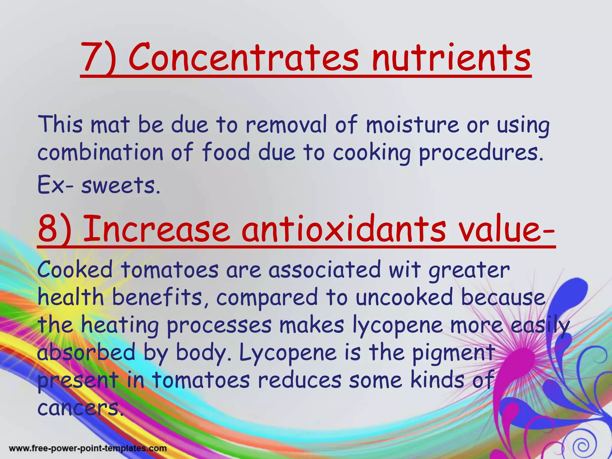 7) Concentrates nutrients
This mat be due to removal of moisture or using
combination of food due to cooking procedures.
Ex- sweets.
8) Increase antioxidants value-
Cooked tomatoes are associated wit greater
health benefits, compared to uncooked because
the heating processes makes lycopene more easily
absorbed by body. Lycopene is the pigment
present in tomatoes reduces some kinds of
cancers.
 
